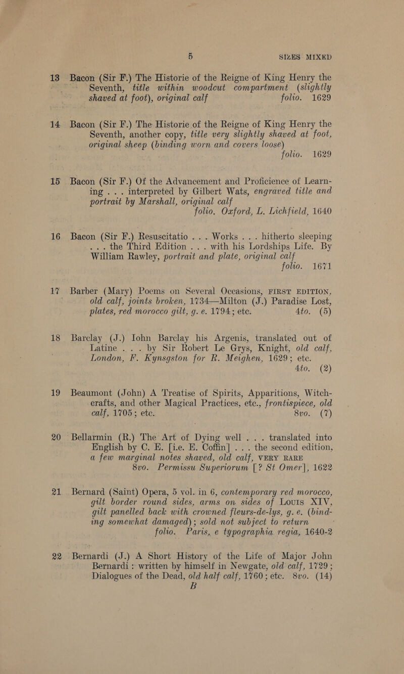 13 14 15 16 18 19 20 21 22 5 SIZES MIXED Seventh, title within woodcut compartment (slightly shaved at foot), original calf folio. 1629 Bacon (Sir F.) The Historie of the Reigne of King Henry the Seventh, another copy, title very slightly shaved at foot, original sheep (binding worn and covers loose) : folio. 1629 Bacon (Sir F.) Of the Advancement and Proficience of Learn- ing ... interpreted by Gilbert Wats, engraved title and portrait by Marshall, original calf folio, Oxford, L. Lichfield, 1640 Bacon (Sir F.) Resuscitatio ... Works... hitherto sleeping ... the Third Edition . .. with his Lordships Life. By William Rawley, portrait and plate, original calf ; folio. 1671 Barber (Mary) Poems on Several Occasions, FIRST EDITION, old calf, joints broken, 1734—Milton (J.) Paradise Lost, plates, red morocco gilt, g. e. 1794; ete. Ato. (5) Barclay (J.) Iohn Barclay his Argenis, translated out of - Latine . . . by Sir Robert Le Grys, Knight, old calf, London, F. Kynsgston for R. Meighen, 1629; ete. 4to. (2) Beaumont (John) A Treatise of Spirits, Apparitions, Witch- crafts, and other Magical Practices, etc., frontispiece, old calf, 1705; ete. 8v0. (7) Bellarmin (R.) The Art of Dying well... translated into English by C. HE. [i.e. E. Coffin] ... the second edition, a few marginal notes shaved, old calf, VERY RARE 8v0. Permissu Superiorum [? St Omer], 1622 Bernard (Saint) Opera, 5 vol. in 6, contemporary red morocco, gut border round sides, arms on sides of Louis XIV, gilt panelled back with crowned fleurs-de-lys, g.e. (bind- ing somewhat damaged); sold not subject to return folio. Paris, e typographia regia, 1640-2 Bernardi (J.) A Short History of the Lite of Major John Bernardi : written by himself in Newgate, old calf, 1729 ; Dialogues of the Dead, old half calf, 1760; etc. 8vo. (14) B