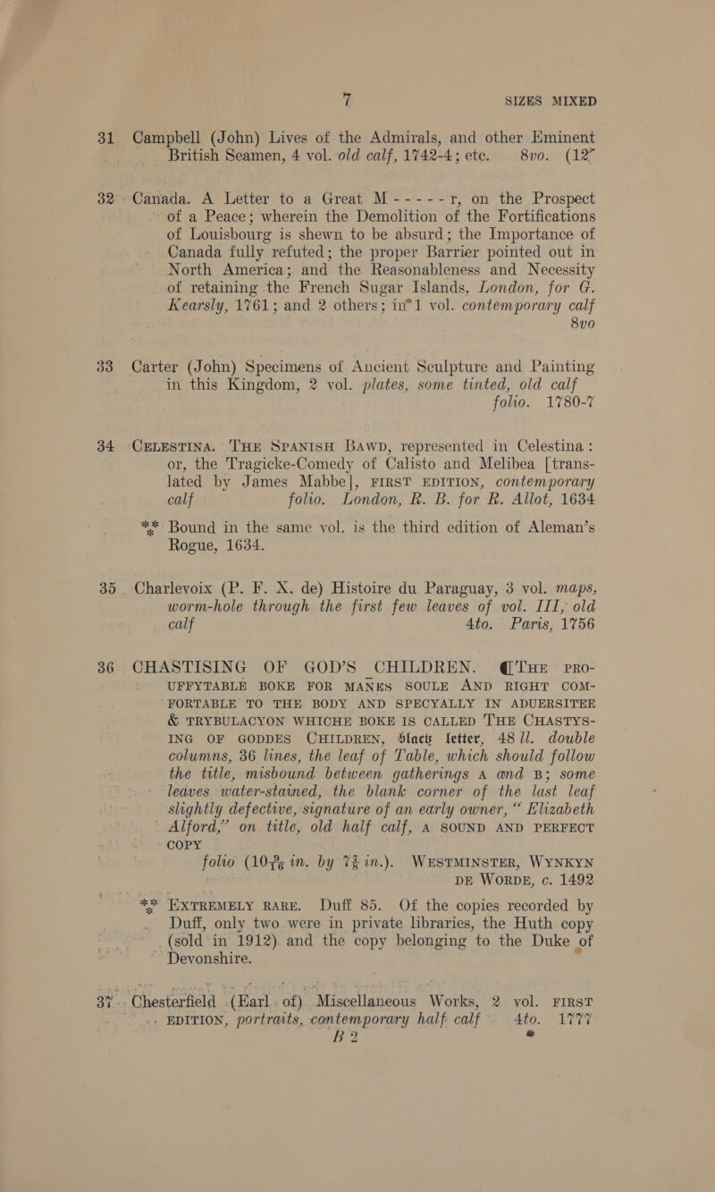 31 33 34 7 SIZES MIXED Campbell (John) Lives of the Admirals, and other Eminent British Seamen, 4 vol. old calf, 1742-4; ete. 8vo. (127 of a Peace; wherein the Demolition of the Fortifications of Louishourg is shewn to be absurd; the Importance of Canada fully refuted; the proper Barrier pointed out in North America; and the Reasonableness and Necessity of retaming the French Sugar Islands, London, for G. Kearsly, 1761; and 2 others; in*1 vol. contemporary calf 8v0 Carter (J ohn) Specimens of Ancient Sculpture and Painting in this Kingdom, 2 vol. plates, some tinted, old calf folio. 1780-7 CELESTINA. THE SPANISH Bawp, represented in Celestina: or, the Tragicke-Comedy of Calisto and Melibea [trans- lated by James Mabbe|, FIRST EDITION, contemporary calf folio. London, R. B. for R. Allot, 1634 ** Bound in the same vol. is the third edition of Aleman’s Rogue, 1634. Charlevoix (P. F. X. de) Histoire du Paraguay, 3 vol. maps, worm-hole through the first few leaves of vol. III, old calf 4to. Paris, 1756 CHASTISING OF GOD'S CHILDREN. @ THE pRo- UFFYTABLE BOKE FOR MANES SOULE AND RIGHT COM- “FORTABLE TO THE BODY AND SPECYALLY IN ADUERSITEE &amp; TRYBULACYON WHICHE BOKE IS CALLED THE CHASTYS- ING OF GODDES CHILDREN, Slacts fetter, 48 1/. double columns, 36 lines, the leaf of Table, which should follow the title, misbound between gatherings A and B; some leaves water-stained, the blank corner of the last leaf slightly defective, signature of an early owner, “ Elizabeth Alford,’ on. title, old half calf, A SOUND AND PERFECT COPY folio (10¥5 i. by TE in.). WESTMINSTER, WYNKYN DE WORDE, c. 1492 Duff, only two were in private libraries, the Huth copy (sold in 1912) and the copy belonging to the Duke of ~ Devonshire. - Chesterfield ‘(Kad ‘of) she [laneous Works, 2 vol. FIRST . EDITION, portraits, a ee half calf 4to. 1777 B2 . al