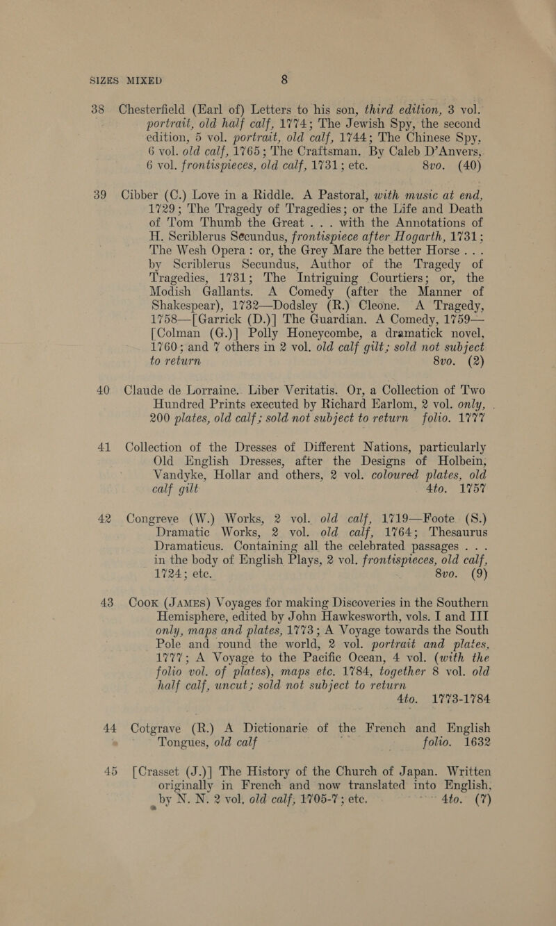 39 40 41 42 43 44 45 portrait, old half calf, 1774; The J ewish Spy, the second edition, 5 vol. portraat, old calf, 1744; The Chinese Spy, 6 vol. old calf, 1765 ; The Craftsman. By Caleb D’Anvers, 6 vol. frontispieces, old calf, 1731; ete. 8vo. (40) Cibber (C.) Love in a Riddle. A Pastoral, with music at end, 1729; The Tragedy of Tragedies; or the Life and Death of Tom Thumb the Great .. . with the Annotations of H. Scriblerus Secundus, frontispiece after Hogarth, 1731; The Wesh Opera: or, the Grey Mare the better Horse... by Scriblerus Secundus, Author of the Tragedy of Tragedies, 1731; The Intriguing Courtiers; or, the Modish Gallants. A Comedy (after the Manner of Shakespear), 1732—Dodsley (R.) Cleone. A Tragedy, 1758—[ Garrick (D.)] The Guardian. A Comedy, 1759— [Colman (G.)] Polly Honeycombe, a dramatick novel, 1760; and 7 others in 2 vol. old calf gilt; sold not subject to return 8vo. (2) Claude de Lorraine. Liber Veritatis. Or, a Collection of Two Hundred Prints executed by Richard Earlom, 2 vol. only, . 200 plates, old calf ; sold not subject to return folio. 1777 Collection of the Dresses of Different Nations, particularly Old Enghsh Dresses, after the Designs of Holbein, Vandyke, Hollar and others, 2 vol. coloured plates, old calf gilt 4to. 1V57 Congreve (W.) Works, 2 vol. old calf, 1719—Foote. (S.) Dramatic Works, 2 vol. old calf, 1764; Thesaurus Dramaticus. Containing all the celebrated passages . . . in the body of English Plays, 2 vol. frontispteces, old calf, 1724; ete. 8vo. (9) Cook (JAMES) Voyages for making Discoveries in the Southern Hemisphere, edited by John Hawkesworth, vols. I and III only, maps and plates, 1773; A Voyage towards the South Pole and round the world, 2 vol. portrait and plates, 1777; A Voyage to the Pacific Ocean, 4 vol. (with the folio vol. of plates), maps etc. 1784, together 8 vol. old half calf, uncut; sold not subject to return 4to. 1773-1784 Cotgrave (R.) A Dictionarie of the French and English Tongues, old calf ) folio. 1632 [Crasset (J.)] The History of the Church of Japan. Written originally in French and now translated into English, _by N. N. 2 vol, old calf; 1705-7 ; ete. nie: Peal bd