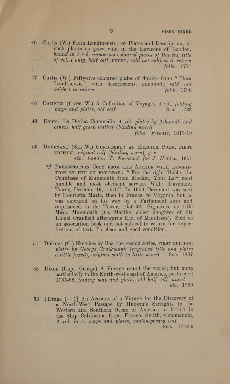 46 47 50 51 9 SIZES MIXED — such plants as grow wild in the Environs of London, bound in 5 vol. numerous coloured plates of flowers, title of vol. I only, half calf, uncut; sold not subject to return folio. 1777 Curtis (W.) Fifty-five coloured plates of flowers from “ Flora Londinensis” with descriptions, unbound; sold not ' subject to return folio. 1798 Damerer (Capt. W.) A Collection of Voyages, 4 vol. folding maps and plates, old calf 8vo. 1729 Dante. La Divina Commedia, 4 vol. plates by Adamolli and others, half green leather (binding worn) folio. Firenze, 1817-19 DAVENANT (SiR W.) GONDIBERT: AN HeEROoICK POEM, FIRST EDITION, original calf (binding worn), g. e. 4to. London, T. Newcomb for J. Holden, 1651 ** PRESENTATION COPY FROM THE AUTHOR WITH INSCRIP- TION BY HIM ON FLY-LEAF: “ For the right Hoble. the Countesse of Munmouth from Madam, Your LaP* most humble and most obedient servant Will: Davenant. Tower, Decemb. 19, 1651.” In 1650 Davenant was sent by Henrietta Maria, then in France, to Virginia, but he was captured on his way by a Parliament ship and imprisoned in the Tower, 1650-52. Signature on title Mar: Monmouth (t.e. Martha, eldest daughter of Sir Lionel Cranfield afterwards Earl of Middlesex). Sold as an association book and not subject to return for imper- fections of text. In clean and good condition. Dickens (C.) Sketches by Boz, the second series, FIRST EDITION, plates by George Cruikshank (engraved title and plates a little foxed), original cloth (a little worn) — 8vo. 1837 particularly to the North-west coast of America, performe: 1785-88, folding map and plates, old half calf, uncut 4to. 1789 a North-West Passage by Hudson’s Streights to the Western and Southern Ocean of America in 1746-7 in the Ship California, Capt. Francis Smith, Commander, 2 vol. in 1, maps and plates, contemporary calf 8vo. 1748-9