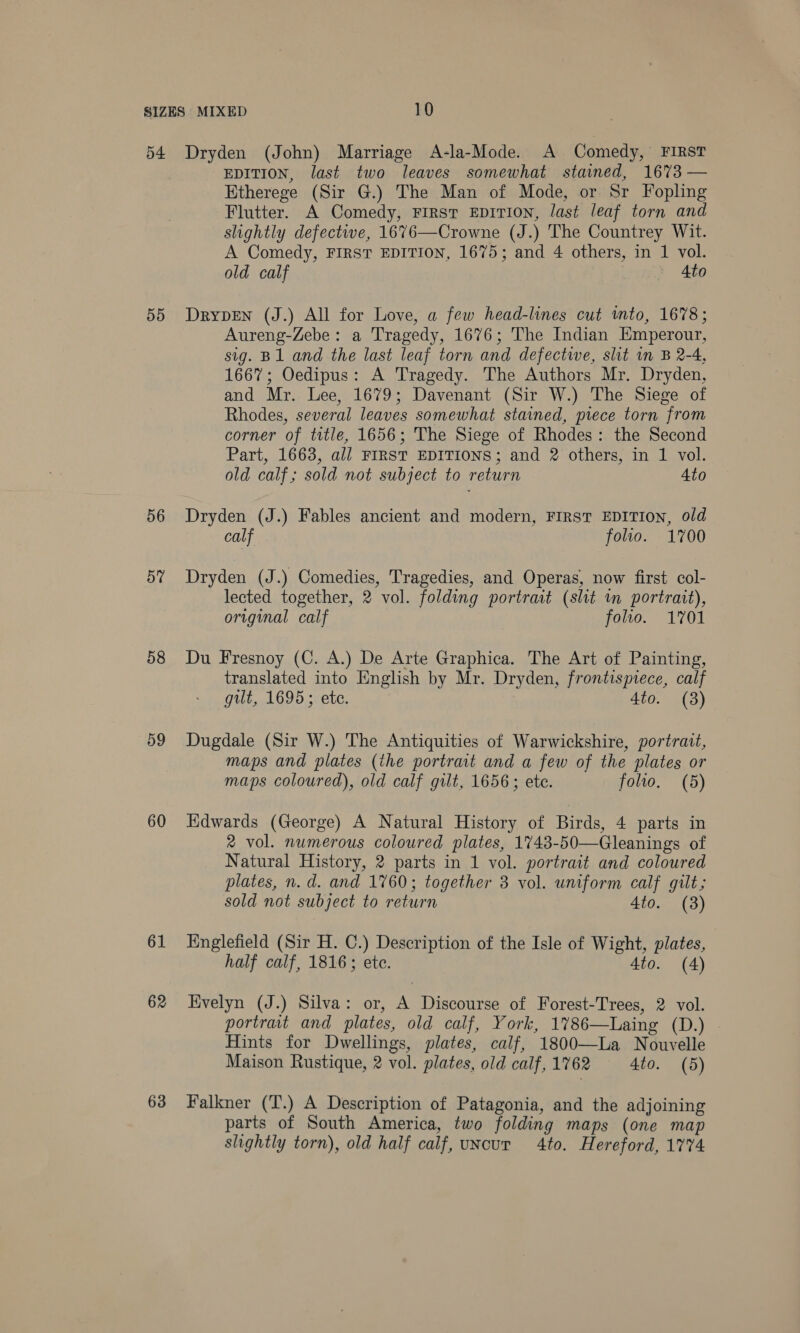 5d 56 57 58 59 60 61 62 63 EDITION, last two leaves somewhat stained, 1673 — Etherege (Sir G.) The Man of Mode, or Sr Fopling Flutter. A Comedy, First EDITION, last leaf torn and slightly defectwe, 1676—Crowne (J.) The Countrey Wit. A Comedy, FIRST EDITION, 1675; and 4 others, in 1 vol. old calf Ato Drypen (J.) All for Love, a few head-lines cut wmto, 1678; Aureng-Zebe: a Tragedy, 1676; The Indian Emperour, sig. B1 and the last leaf torn and defectiwe, slit in B 2-4, 1667; Oedipus: A Tragedy. The Authors Mr. Dryden, and Mr. Lee, 1679; Davenant (Sir W.) The Siege of Rhodes, several leaves somewhat stained, piece torn from corner of title, 1656; The Siege of Rhodes: the Second Part, 1663, all FIRST EDITIONS; and 2 others, in 1 vol. old calf; sold not subject to return 4to Dryden (J.) Fables ancient and modern, FIRST EDITION, old calf folio. 1700 Dryden (J.) Comedies, Tragedies, and Operas, now first col- lected together, 2 vol. folding portrait (shit in portrait), original calf folio. 1701 Du Fresnoy (C. A.) De Arte Graphica. The Art of Painting, translated into English by Mr. Dryden, frontispiece, calf gilt, 1695; ete. 4to. (3) Dugdale (Sir W.) The Antiquities of Warwickshire, portrait, maps and plates (the portrait and a few of the plates or maps coloured), old calf gilt, 1656; ete. folio. (5) Hdwards (George) A Natural History of Birds, 4 parts in 2% vol. numerous coloured plates, 1743-50—Gleanings of Natural History, 2 parts in 1 vol. portrait and coloured plates, n. d. and 1760; together 3 vol. uniform calf gilt; sold not subject to return 4to. (8) Englefield (Sir H. C.) Description of the Isle of Wight, plates, half calf, 1816; ete. 4to. (4) Evelyn (J.) Silva: or, A Discourse of Forest-Trees, 2 vol. portrait and plates, old calf, York, 1786—Laing (D.) Hints for Dwellings, plates, calf, 1800—La Nouvelle Maison Rustique, 2 vol. plates, old calf, 1762 4to. (5) Falkner (T.) A Description of Patagonia, and the adjoining parts of South America, two folding maps (one map slightly torn), old half calf, uncur 4to. Hereford, 1774