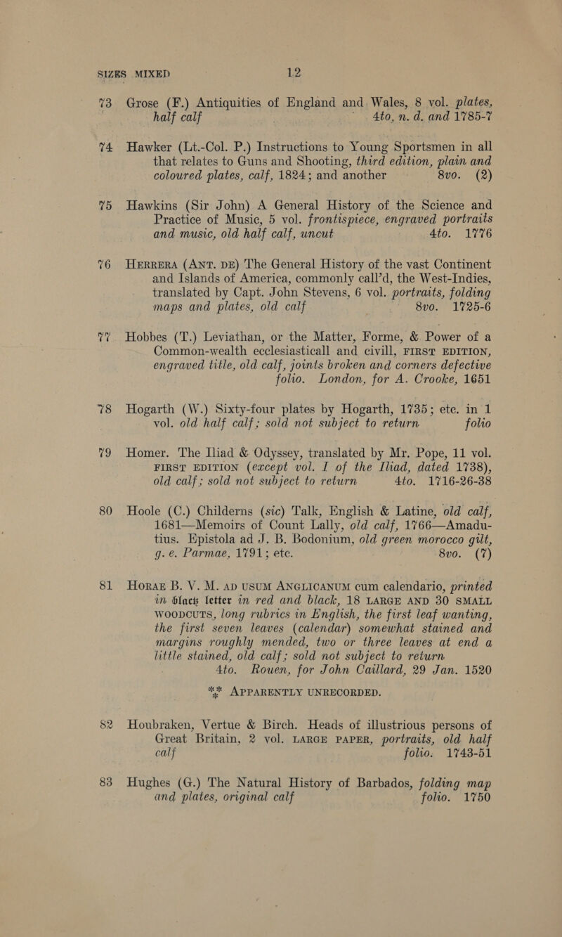 73 74 (65) 76 v7 78 19 80 81 83 Grose (F.) Antiquities of PD EIEDS and Wales, 8 vol. plates, half calf Ato, n. d. and 1785-7 Hawker (Lt.-Col. P.) Instructions to Young Sportsmen in all that relates to Guns and Shooting, third edition, plain and coloured plates, calf, 1824; and another 8vo. (2) Hawkins (Sir John) A General History of the Science and Practice of Music, 5 vol. frontispiece, engraved portraits and music, old half calf, uncut 4to. 1776 HERRERA (ANT. DE) The General History of the vast Continent and Islands of America, commonly call’d, the West-Indies, translated by Capt. John Stevens, 6 vol. portraits, folding maps and plates, old calf | — 8vo. 1725-6 Hobbes (T.) Leviathan, or the Matter, Forme, &amp; Power of a Common-wealth ecclesiasticall and civill, FIRST EDITION, engraved title, old calf, joints broken and corners defective folio. London, for A. Crooke, 1651 Hogarth (W.) Sixty-four plates by Hogarth, 1735; ete. in 1 vol. old half calf; sold not subject to return folio Homer. The Iliad &amp; Odyssey, translated by Mr. Pope, 11 vol. FIRST EDITION (except vol. I of the Iliad, dated 1738), old calf; sold not subject to return 4to. 1716-26-38 Hoole (C.) Childerns (sic) Talk, English &amp; Latine, old calf, 1681—Memoirs of Count Lally, old calf, 1766—Amadu- tius. Epistola ad J. B. Bodonium, old green morocco gilt, g.e. Parmae, 1791; ete. 8vo. (7) Horak B. V. M. ap usuM ANGLICANUM cum calendario, printed in blach Letter in red and black, 18 LARGE AND 30 SMALL woopcuts, long rubrics in English, the first leaf wanting, the first seven leaves (calendar) somewhat stained and margins roughly mended, two or three leaves at end a little stained, old calf; sold not subject to return 4to. Rouen, for John Catllard, 29 Jan. 1520 ** APPARENTLY UNRECORDED. Houbraken, Vertue &amp; Birch. Heads of illustrious persons of Great Britain, 2 vol. LARGE PAPER, portraits, old half calf folio. 1743-51 Hughes (G.) The Natural History of Barbados, folding map and plates, original calf folio. 1750