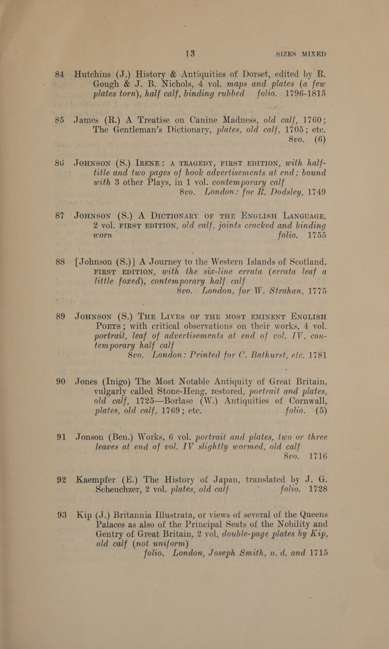84 CO: yoy! SU 87 89 90 91 92 93 13 SIZES MIXED Gough &amp; J. B. Nichols, 4 vol. maps and plates (a few plates torn), half calf, Haan rubbed ee 1796-1815 James (R.) A Treatise on Canine Madness, old 1 calf 1760; The Gentleman’s Dictionary, plates, old calf, 1705; ete. 8v0. (6) JOHNSON (S.) IRENE: A TRAGEDY, FIRST EDITION, with half- title and two pages of book advertisements at end; bound with 3 other Plays, in 1 vol. contemporary calf 8vo. London: for Rk. Dodsley, 1749 JoHNnson (S.) A DicTionary oF THE ENGLISH LANGUAGE, 2 vol. FIRST EDITION, old calf, joints cracked and binding worn folio. 1755 [ Johnson (S.)| A Journey to the Western Islands of Scotland, FIRST EDITION, with the sia-line errata (errata leaf a little foxed), contemporary half calf 8vo. London, for W. Strahan, 1775 JoHnson (S.) THE LIVES OF THE MOST. EMINENT ENGLISH Poets; with critical observations on their works, 4 vol. portrait, leaf of advertisements at end of vol. IV, con- temporary half calf 8vo. London: Printed for C’. Bathurst, etc. 1781 Jones (Inigo) The Most Notable Antiquity of Great Britain, vulgarly called Stone-Heng, restored, portrait and plates, old calf, 1725—Borlase (W.) Antiquities of Cornwall, plates, old calf, 1769; ete. folio. (5) Jonson (Ben.) Works, 6 vol. portrait and plates, two or three leaves at end of vol. IV slightly wormed, old calf . 800,22 (is Kaempfer (E.) The History of Japan, translated by J. G. Scheuchzer, 2 vol. plates, old calf folio. 1728 Kip (J.) Britannia [llustrata, or views of several of the Queens Palaces as also of the Principal Seats of the Nobility and Gentry of Great Britain, 2 vol. double-page plates by Kup, old calf (mot untform) folio. London, Joseph Smith, n. d. and 1715