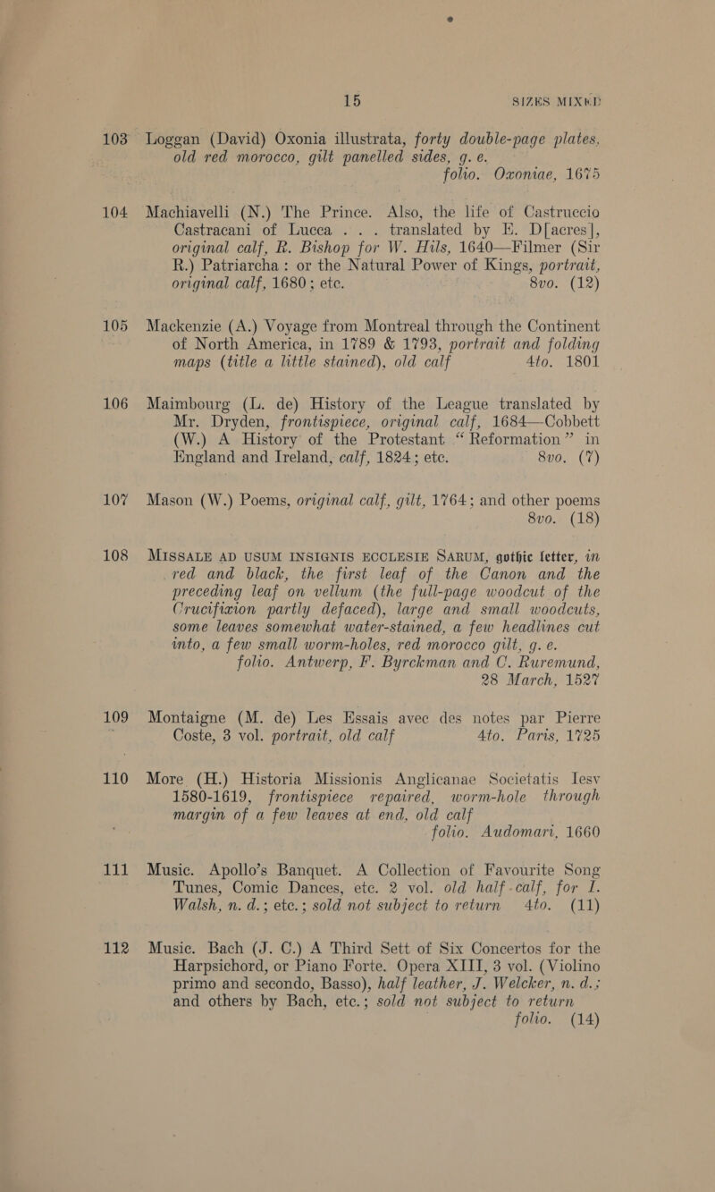 103 104 105 106 107 108 109 110 gil 112 15 SIZES MIXKD Loggan (David) Oxonia illustrata, forty double-page plates, old red morocco, gilt panelled sides, g. e. folio. Oxoniae, 1675 Machiavelli (N.) The Prince. Also, the hfe of Castruccio Castracani of Lucca .. . translated by EH. D[acres], original calf, R. Bishop for W. Hils, 1640—Filmer (Sir R.) Patriarcha: or the Natural Power of Kings, portrait, original calf, 1680; ete. 8vo. (12) Mackenzie (A.) Voyage from Montreal through the Continent of North America, in 1789 &amp; 1793, portrait and folding maps (title a little stained), old calf 4to. 1801 Maimbourg (L. de) History of the League translated by Mr. Dryden, frontispiece, original calf, 1684—Cobbett (W.) A History of the Protestant “ Reformation” in England and Ireland, calf, 1824; ete. 8v0. (7) Mason (W.) Poems, original calf, gilt, 1764; and other poems 8vo. (18) MISSALE AD USUM INSIGNIS ECCLESIE SARUM, gothic fetter, in red and black, the first leaf of the Canon and the preceding leaf on vellum (the full-page woodcut of the Crucifixion partly defaced), large and small woodcuts, some leaves somewhat water-stained, a few headlines cut into, a few small worm-holes, red morocco gilt, g. e. folio. Antwerp, F. Byrckman and C. Ruremund, 28 March, 1527 Montaigne (M. de) Les Essais avec des notes par Pierre Coste, 3 vol. portrait, old calf Ato. Paris, 1725 More (H.) Historia Missionis Anglicanae Societatis lesv 1580-1619, frontispiece repaired, worm-hole through margin of a few leaves at end, old calf folio. Audomarv, 1660 Music. Apollo’s Banquet. A Collection of Favourite Song Tunes, Comic Dances, etc. 2 vol. old haif-calf, for J. Walsh, n. d.; etc.; sold not subject to return 4to. (11) Music. Bach (J. C.) A Third Sett of Six Concertos for the Harpsichord, or Piano Forte. Opera XIII, 3 vol. (Violino primo and secondo, Basso), half leather, J. Welcker, n. d.; and others by Bach, ete.; sold not subject to return folio. (14)