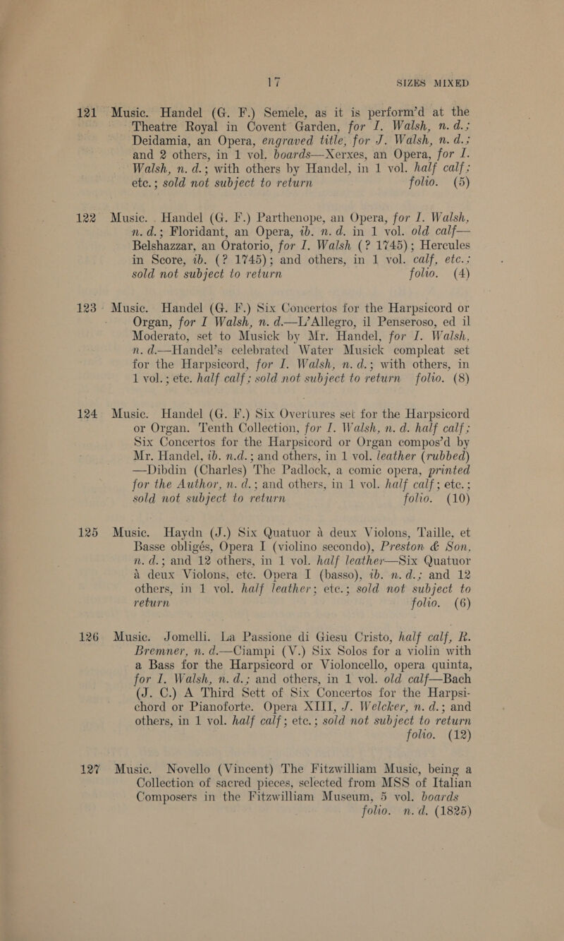 122 123 124 125 126 127 ry SIZES MIXED Theatre Royal in Covent Garden, for I. Walsh, n. d.; Deidamia, an Opera, engraved title, for J. Walsh, n. d.; and 2 others, in 1 vol. boards—Xerxes, an Opera, for J. Walsh, n. d.; with others by Handel, in 1 vol. half calf; ete.; sold not subject to return folio. (5) Music. . Handel (G. I.) Parthenope, an Opera, for J. Walsh, n. d.; Floridant, an Opera, ib. n.d. in 1 vol. old calf— Belshazzar, an Oratorio, for I. Walsh (? 1745); Hercules in Score, 1b. (? 1745); and others, in 1 vol. calf, etc.; sold not subject to return folio. (A) Organ, for I Walsh, n. d—L’Allegro, il Penseroso, ed il Moderato, set to Musick by Mr. Handel, for I. Walsh, n. d.—Handel’s celebrated Water Musick compleat set for the Harpsicord, for [. Walsh, n.d.; with others, in 1 vol.; ete. half calf; sold not subject to return folvo. (8) Music. Handel (G. I.) Six Overtures set for the Harpsicord or Organ. Tenth Collection, for [. Walsh, n. d. half calf; Six Concertos for the Harpsicord or Organ compos’d by Mr. Handel, ib. n.d.; and others, in 1 vol. leather (rubbed) —Dibdin (Charles) The Padlock, a comic opera, printed for the Author, n. d.; and others, in 1 vol. half calf; ete. ; sold not subject to return folio. (10) Music. Haydn (J.) Six Quatuor a deux Violons, Taille, et Basse obligés, Opera I (violino secondo), Preston &amp; Son, n.d.; and 12 others, in 1 vol. half leather—Six Quatuor a deux Violons, etc. Opera I (basso), 1b. n.d.; and 12 others, in 1 vol. half leather; etc.; sold not subject to return folio. (6) Music. Jomelli. La Passione di Giesu Cristo, half calf, R. Bremner, n. d.—Ciampi (V.) Six Solos for a violin with a Bass for the Harpsicord or Violoncello, opera quinta, for I. Walsh, n. d.; and others, in 1 vol. old calf—Bach (J. C.) A Third Sett of Six Concertos for the Harpsi- chord or Pianoforte. Opera XIII, J. Welcker, n. d.; and others, in 1 vol. half calf; etc.; sold not subject to return folio. (12) Music. Novello (Vincent) The Fitzwilliam Music, being a Collection of sacred pieces, selected from MSS of Italian Composers in the Fitzwilliam Museum, 5 vol. boards folio. n.d. (1825)