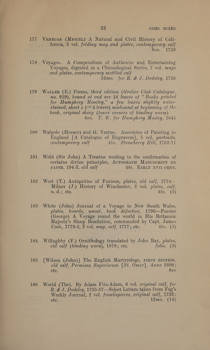181 182 183 184 185 186 23 SIZES MIXED VeNEGAS (MicuEeLt) A Natural and Civil History of Cali- fornia, 2 vol. folding map and plates, contemporary calf 8vo. 1759 Voyages, digested in a Chronological Series, 7 vol. maps and plates, contemporary mottled calf 12mo. for R. &amp; J. Dodsley, 1756 WALLER (E.) Poems, third edition (Grolier Club Cataloque. no. 919), bound at end are 16 leaves of “ Books printed for Humphrey Moseley,’ a few leaves slightly water- stained, sheet 1 (= 4 leaves) misbound at beginning of the book, original sheep (lower corners of binding worm) 8vo. T. W. for Humphrey Mosley, 1645 Walpole (Horace) and G. Vertue. Anecdotes of Painting in Kngland [A Catalogue of Engravers], 5 vol. portraits, contemporary calf 4to. Strawberry Hill, 1762-71 Weld (Sir John) A Treatise tending to the confirmation of certaine divine principles, AUTOGRAPH MANUSCRIPT ON PAPER, 194 Ul. old calf 4to. HARLY XVII CENT. West (T.) Antiquities of Furness, plates, old calf, 1774— Milner (J.) History of Winchester, 2 vol. plates, calf, n. d.; ete. Ato. (5) White (John) Journal of a Voyage to New South Wales, plates, boards, uncut, back defectie, 1790—Forster (George) A Voyage round the world in His Britannic Majesty’s Sloop Resolution, commanded by Capt. James Cook, 1772-5, 2 vol. map, calf, 1777; etc. 4to. (5) Willughby (F.) Ornithology translated by John Ray, plates, old calf (binding worn), 1678; etc. folio. (38) [Wilson (John)| The English Martyrologe, FIRST EDITION, old calf, Permissu Superiorum [St. Omer], Anno 1608; ete. 8vo World (The). By Adam Fitz-Adam, 6 vol. original calf, for R. &amp; J. Dodsley, 1755-5%—Select Letters taken from Fog’s Weekly Journal, 2 vol. frontispieces, original calf, 1732 ;