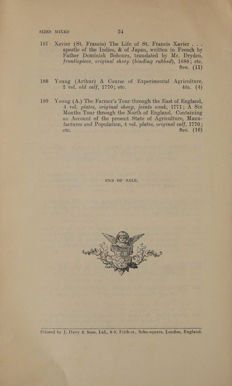 187 Xavier (St. Francis) The Life of St. Francis Xavier. . . apostle of the Indies, &amp; of Japan, written in French by Father Dominick Bohours, translated by Mr. Dryden, frontispiece, original sheep (binding rubbed), 1688; etc. 8vo. (11) 188 Young (Arthur) A Course of [Experimental Agriculture, 2 vol. old calf, 1770; ete. 4to. (4) 189 Young (A.) The Farmer’s Tour through the Kast of England, 4 vol. plates, original sheep, joints weak, 1771; A Six Months Tour through the North of England. Containing an Account of the present State of Agriculture, Manu- factures and Population, 4 vol. plates, original calf, 1770; ete. 8vo0. (16)  -_—_—oo Printed by J. Davy &amp; Sons, Ltd., 8-9, Frith-st., Soho-square, London, England.