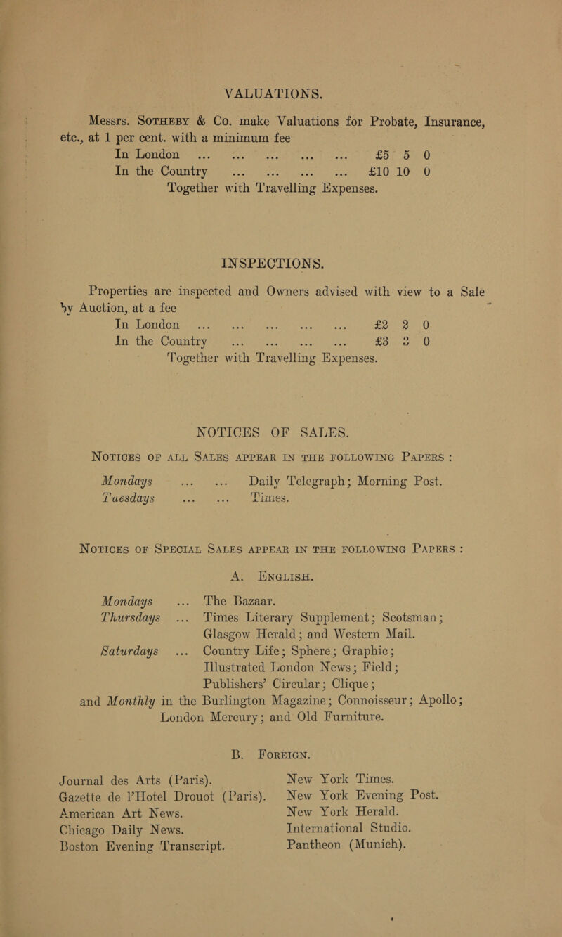 VALUATIONS. Messrs. SotHEBY &amp; Co. make Valuations for Probate, Insurance, etc., at 1 per cent. with a minimum fee MSAICOIL rite A ad's: Pe veut 24 see) 1! chek £57 oe 0 Inethe Country .... Uevigibe eet jane Uy LUmye Together with ‘Pea veuits Expenses. INSPECTIONS. Properties are inspected and Owners advised with view to a Sale by Auction, at a fee | Lire LOCO meee meen eee ty Feet) eS wean aie £2 dn thes Country sy .v.2 &gt;. £3 Together with Peete neanee C2 © 0 0 NOTICES OF SALES. NOTICES OF ALL SALES APPEAR IN THE FOLLOWING PAPERS: Mondays cen eM LIBS Leleora Olen Loring SOs: Tuesdays Meee meey Milan es eres e NOTICES OF SPECIAL SALES APPEAR IN THE FOLLOWING PAPERS : A. ENGLISH. Mondays... ‘The Bazaar. Thursdays ... Times Literary Supplement; Scotsman ; Glasgow Herald; and Western Mail. Saturdays ... Country Life; Sphere; Graphic; Illustrated London News; Field; Publishers’ Circular; Clique ; and Monthly in the Burlington Magazine; Connoisseur; Apollo; London Mercury; and Old Furniture. B. FOoREIGN. Journal des Arts (Paris). New York Times. Gazette de Hotel Drouot (Paris). New York Evening Post. American Art News. New York Herald. Chicago Daily News. International Studio. Boston Evening Transcript. Pantheon (Munich).