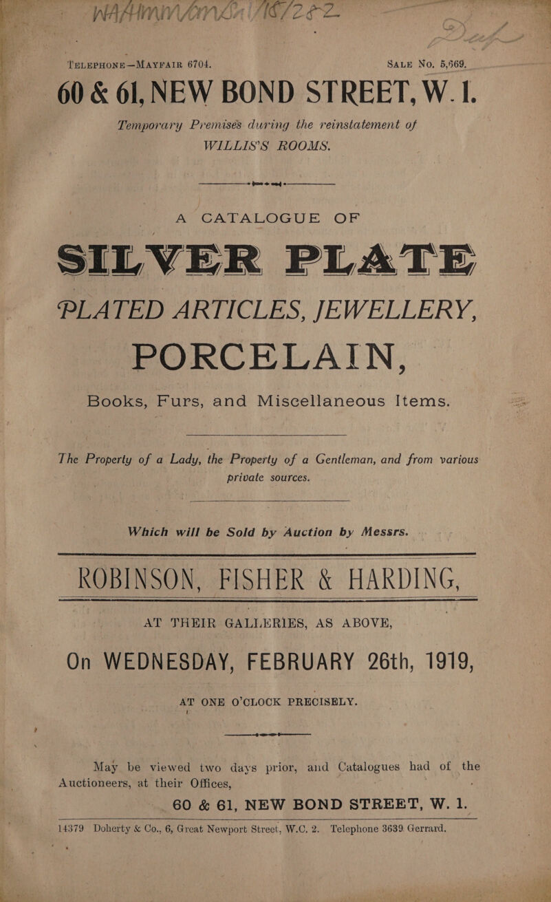  ~ + »- WAAINMMNANVOT AE 2 Z- {PLEPHONE—MAYFAIR 6704. SALE No, 5,569. 60 &amp; 61, NEW BOND STREET, W. I. Temporary Premises during the reinstatement of WILLIS’S ROOMS.  pues anf  KR CATALOGUE OF SILVER PLATE PLATED ARTICLES, JEWELLERY. PORCELAIN, Books, Furs, and Miscellaneous Items. private sources.  Which will be Sold by Auction ee Messrs. | ~ ROBINSON, FISHER &amp; HARDING, AY Hele a GALL ERIES, AS ABOVE, On WEDNESDAY, FEBRUARY 26th, 1919, AT ONE 0’CLOCK PRECISELY. 1     May be viewed two days prior, and Catalogues had of the Auctioneers, at their Offices, 60 &amp; 61, NEW BOND STREET, W. 1.