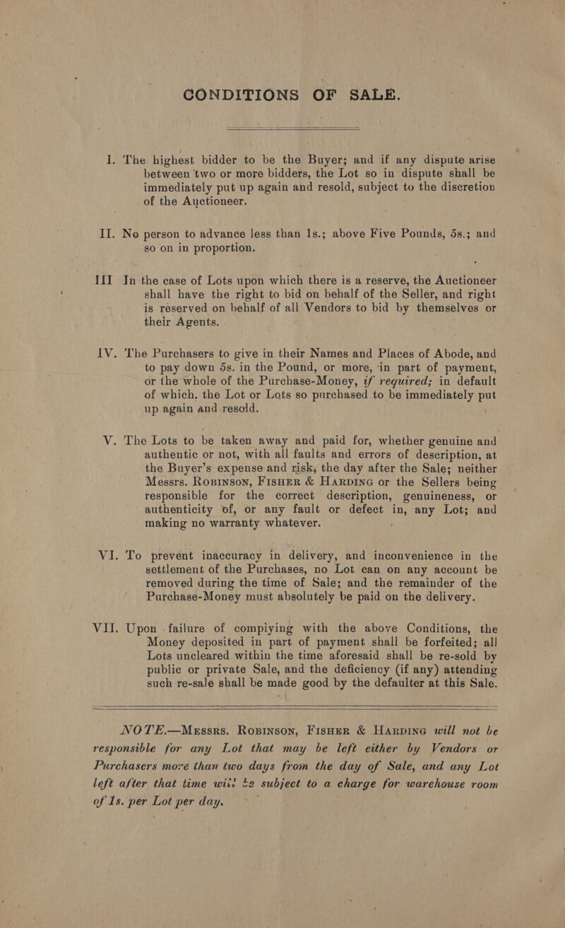 [i] CONDITIONS OF SALE.   immediately put up again and resold, subject to the discretion of the Auctioneer. so on in proportion. In the case of Lots upon which there is a reserve, the Auctioneer shall have the right to bid on behalf of the Seller, and right is reserved on behalf of all Vendors to bid by themselves or their Agents. | The Purchasers to give in their Names and Places of Abode, and to pay down ds. in the Pound, or more, ‘in part of payment, or the whole of the Purchase-Money, 2f required; in default of which, the Lot or Lots so purchased to be immediately a up again and resold. authentic or not, with all faults and errors of description, at the Buyer’s expense and risk, the day after the Sale; neither Messrs. Ropinson, Fisher &amp; Harpine or the Sellers being responsible for the correct description, genuineness, or authenticity of, or any fault or defect in, any Lot; and making no warranty whatever. ; To prevent inaccuracy in delivery, and inconvenience in the settlement of the Purchases, no Lot can on any account be removed during the time of Sale; and the remainder of the Purchase-Money must absolutely be paid on the delivery. Upon «failure of compiying with the above Conditions, the Money deposited in part of payment shall be forfeited; all Lots uncleared within the time aforesaid shall be re-sold by public or private Sale, and the deficiency (if any) attending such re-sale shall be made good by the defaulter at this Sale.   