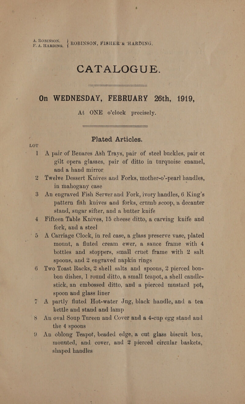 Or ~?) CATALOGUE.   At ONE o’clock precisely. Plated Articles. A pair of Benares Ash Trays, pair of steel buckles, pair ot gilt opera glasses, pair of ditto in turquoise enamel, and a hand mirror Twelve Dessert Knives and Forks, mother-o’-pear! handles, in mahogany case | An engraved Fish Server and Fork, ivory handles, 6 King’s pattern fish knives and forks, crumb scoop, a decanter stand, sugar sifter, and a butter knife Fifteen Table Knives, 15 cheese ditto, a carving knife and fork, and a steel A Carriage Clock, in red case, a glass preserve vase, plated mount, a fluted cream ewer, a sauce frame with 4 bottles and stoppers, small cruet frame with 2 salt spoons, and 2 engraved napkin rings Two Toast Racks, 2 shell salts and spoons, 2 pierced bon- bon dishes, 1 round ditto, a small teapot, a shell candle- stick, an embossed ditto, and a pierced mustard pot, spoon and glass liner 7 A partly fluted Hot-water Jug, black handle, and a tea kettle and stand and lamp An oval Soup Tureen and Cover and a 4-cup egg stand and the 4 spoons An oblong Teapot, beaded edge, a cut glass biscuit box, mouuted, and cover, and 2 pierced circular baskets, shaped handles |