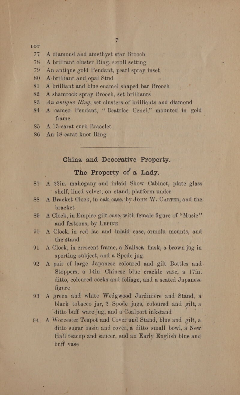 93 A diamond and amethyst star Brooch A brilliant cluster Ring, scroll setting An antique gold Pendant, pearl spray inset, A brilliant and opal Stud A brilliant and blue enamel shaped bar Broodh A shamrock spray Brooch, set brilliants A cameo Pendant, ‘‘ Beatrice Cenci,’” mounted in gold frame : A 15-carat curb Bracelet An 18-carat knot Ring China and Decorative Property. The Property of a Lady. A 22in. mahogany and inlaid Show Cabinet, plate glass shelf, lined velvet, on stand, platform under A Bracket Clock, in oak case, by Joun W. Carrer, and the bracket A Clock, in Empire gilt case, with female figure of “Music” and festoons, by LEPINE A Clock, in red lac and inlaid case, ormolu mounts, and the stand A Clock, in crescent frame, a Nailsea flask, a brown jug in sporting subject, and a Spode jug A pair of large Japanese coloured and gilt Bottles and- Stoppers, a l4in. Chinese blue crackle vase, a 17in. ditto, coloured cocks and foliage, and a seated Japanese figure A green and white Wedgwood Jardiniére and Stand, a black tobacco jar, 2. Spode jugs, coloured and gilt, a ‘ditto buff ware jug, and a Coalport inkstand A Worcester Teapot and Cover and Stand, blue and gilt, a ditto sugar basin and cover, a ditto small bowl, a New Hall teacup and saucer, and an Early English blue and buff vase |