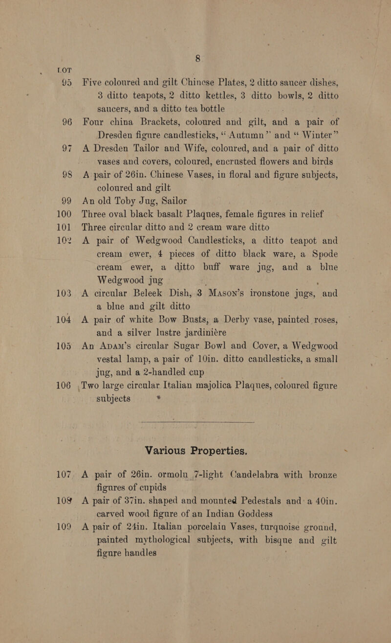 104 106 107 109 109 8 Five coloured and gilt Chinese Plates, 2 ditto saucer dishes, 3 ditto teapots, 2 ditto kettles, 3 ditto bowls, 2 ditto saucers, and a ditto tea bottle Four china Brackets, coloured and gilt, a a pair of Dresden figure candlesticks, ‘“‘ Autumn’’ and ‘“ Winter” A Dresden Tailor and Wife, coloured, and a pair of ditto vases and covers, coloured, encrusted flowers and birds A pair of 26in. Chinese Vases, in floral and figure subjects, coloured and gilt An old Toby Jug, Sailor Three oval black basalt Plaques, female figures in relief Three circular ditto and 2 cream ware ditto A pair of Wedgwood Candlesticks, a ditto teapot and cream ewer, 4 pieces of ditto black ware, a Spode cream ewer, a ditto buff ware jug, and a blue Wedgwood jug A circular Beleek Dish, 3 “Masoy’s ironstone jugs, and a blue and gilt ditto A pair of white Bow Busts, a Derby vase, painted roses, and a silver lustre jardiniére An Apam’s circular Sugar Bowl and Cover, a Wedgwood vestal lamp, a pair of 10in. ditto candlesticks, a small jug, and a 2-handled cup | Two large circular Italian majolica Plaques, coloured figure subjects *  Various Properties. A pair of 26in. ormolu 7-light Candelabra with bronze figures of cupids A pair of 37in. shaped and mounted Pedestals and: a 40in. carved wood figure of an Indian Goddess A pair of 24in. Italian porcelain Vases, turquoise ground, painted mythological subjects, with pea ae and gilt figure handles