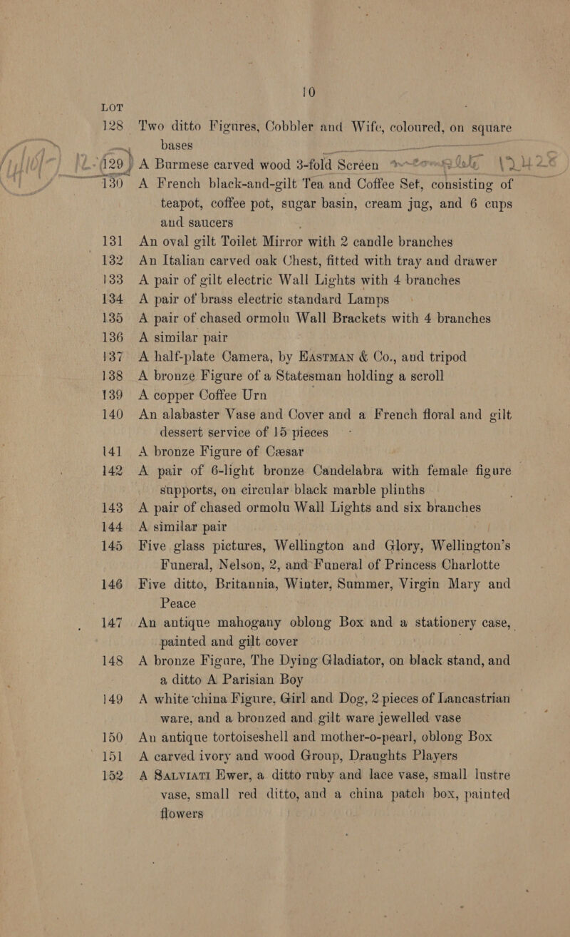 LOT 128 Two ditto Figures, Cobbler and Wife, coloured, on square bases Naeem: Wie ¥ Oe wie ; 5 vf 129) A Burmese carved wood 3-fold Soréen er OAT eR KOA V4 i teapot, coffee pot, sugar basin, cream jug, and 6 cups aud saucers 131 An oval gilt Toilet Mirror Git 2 candle branches 132 An Italian carved oak Chest, fitted with tray and drawer 133 A pair of gilt electric Wall Lights with 4 branches 134 A pair of brass electric standard Lamps 135 A pair of chased ormolu Wall Brackets with 4 branches 136 A similar pair 137 A half-plate Camera, by Eastman &amp; Co., and tripod 138 A bronze Figure of a Statesman holding a scroll 139 A copper Coffee Urn 140 An alabaster Vase and Cover and a French floral and gilt dessert service of 15 pieces 141 A bronze Figure of Cesar ! 142 A pair of 6-light bronze Candelabra with female figure — supports, on circular black marble plinths . 143 A pair of chased ormolu Wall Lights and six branches 144 A similar pair 145 Five glass pictures, Wellington and Glory, Wellington’ S Funeral, Nelson, 2, and’ Funeral of Princess Charlotte 146 Five ditto, Britannia, Winter, Summer, Virgin Mary and Peace 147 An antique mabipatiy oblong Box and a stationery case, painted and gilt cover 148 A bronze Figure, The Dying Gladiator, on black stand, and a ditto A Parisian Boy 149 A white china Figure, Girl and Dog, 2 pieces of Lancastrian _ ware, and a bronzed and gilt ware jewelled vase 150 An antique tortoiseshell and mother-o-pearl, oblong Box 151 <A carved ivory and wood Group, Draughts Players 152. A Sarvratt Ewer, a ditto rnby and lace vase, small lustre vase, small red ditto, and a china patch box, painted flowers