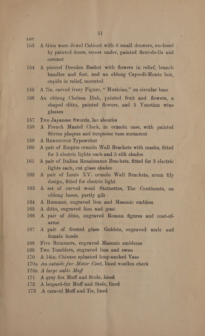 153 154 169 170 11 A Gien ware Jewel Cabinet with 6 small drawers, enclosed by painted doors, recess nnder, painted fleur-de-lis and coronet — A pierced Dresden Basket with flowers in relief, branch handles and feet, and an oblong Capo-di-Monte box, cupids in relief, mounted A “in. carved ivory Figure, “ Musician,” on circular base An oblong Chelsea Dish, painted fruit and flowers, a shaped <ditto, painted flowers, and 5 Venetian wine glasses. Two Japanese Swords, lac sheaths A French Mantel Clock, in ormolu case, with painted Sevres plaques and turquoise vase surmount A Remineton Typewriter A pair of Empire ormolu Wall Brackets with masks, fitted ~ for 3 electric lights each and 5 silk shades A pair of Italian Renaissance Brackets, fitted for 3 electric lights each, cnt glass shades A pair of Louis XV. ormolu Wall Brackee arum lily design, fitted for electric light oblong bases, partly gilt A Rummer, engraved lion and Masonic emblem A ditto, engraved lion and goat A pair of ditto, engraved Roman figures and coat-of- arms A pair of frosted glass Goblets, careeased male and female heads Five Rummers, engraved Masonic emblems Two Tumblers, engraved lion and swan A 14in. Chinese splashed long-necked Vase 171 172 A grey fox Muff and Stole, lined A leopard-fur Muff and Stole, lined
