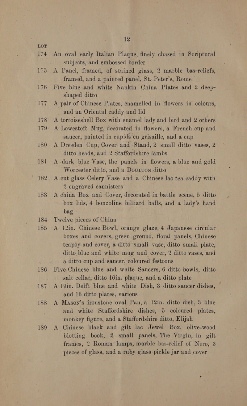 189 Iz An oval early Italian Plaque, finely chased in Scriptural subjects, and embossed border A Panel, framed, of stained glass, 2 marble bas-reliefs, framed, and a painted panel, St. Peter’s, Rome Five blue and white Nankin China Plates and 2 deep- shaped ditto | A pair of Chinese Plates, enamelled in flowers in colours, _ and an Oriental caddy and lid A tortoiseshell Box with enamel lady and bird and 2 others saucer, painted in cupids en grisaille, and a cup A Dresden Cup, Cover and Stand, 2 small ditto vases, 2 ditto heads, and 2 Staffordshire lambs A dark blue Vase, the panels in flowers, a blue and gold Worcester ditto, and a DouLton ditto A cut glass Celery Vase and a Chinese lac tea caddy with 2 engraved cannisters A china Box and Cover, decorated in battle scene, 5 ditto bag | Twelve pieces of China A l2in. Chinese Bowl, orange glaze, 4 Japanese circular boxes and covers, green ground, floral panels, Chinese teapoy and cover, a ditto small vase, ditto small plate, ditto blue. and white mug and cover, 2 ditto vases, and a ditto cup and saucer, coloured festoons Five Chinese blue and white Saucers, 6 ditto bowls, ditto salt cellar, ditto 16in. plaque, and a ditto plate A 19in. Delft blue and white Dish, 3 ditto saucer dishes, and 16 ditto plates, various A Mason’s ironstone oval Pan, a 1!2in. ditto dish, 3 blue and white Staffordshire dishes, 5 coloured plates, monkey figure, and a Staffordshire ditto, Elijah ; A Chinese black and gilt lac Jewel Box, olive-wood blotting book, 2 small panels, The Virgin, in gilt frames, 2 Roman lamps, marble bas-relief of Nero, 3 pieces of glass, and a ruby glass pickle jar and cover