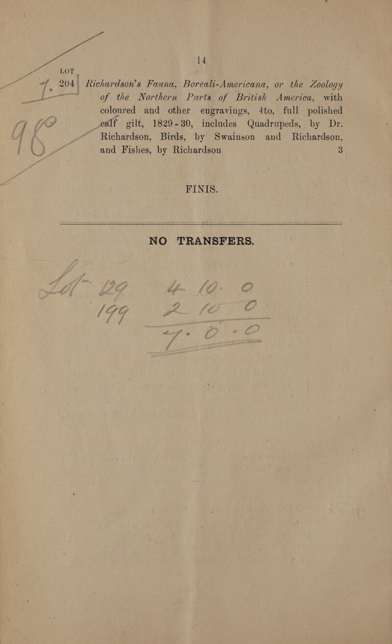 Lot . | 4 204 | Richardson's Fauna, Boreali-Americana, or the Zoology eae of the Northern Parts of British America, with coloured and other engravings, 4to, full polished _ealf silt, 1829-30, includes Quadrupeds, by Dr. Richardson, Birds, by Swainson and _ Richardson, and Fishes, by Richardson 3 FINIS.   NO TRANSFERS. / at r ye tes ice 0 fr / Cf Ly gr i. ; é f f .
