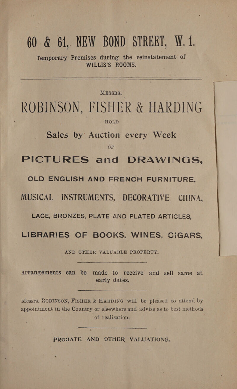      MESSRS, ROBINSON, FISHER &amp; HARDING HOLD Sales by Auction every Week OF PICTURES and DRAWINGS, OLD ENGLISH AND FRENCH FURNITURE. MUSICAL INSTRUMENTS, DECORATIVE CHINA, LACE, BRONZES, PLATE AND PLATED ARTICLES, LIBRARIES OF BOOKS, WINES, CIGARS, AND OTHER VALUABLE PROPERTY.  Arrangements can be made to receive and sell same at early dates. Messrs. ROBINSON, FISHER &amp; HARDING will be pleased to attend by appointment in the Country or elsewhere and advise as to best methods of realisation.