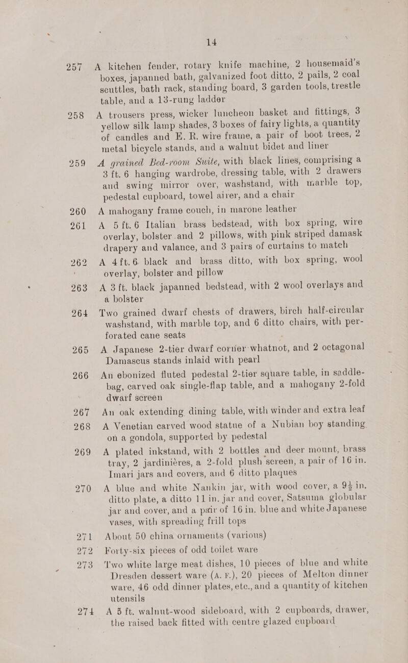 274 A kitchen fender, rotary knife machine, 2 housemaid’s boxes, japanned bath, galvanized foot ditto, 2 pails, 2 coal scuttles, bath rack, standing board, 3 garden tools, trestle table, and a 13-rung ladder A trousers press, wicker luncheon basket and fittings, 3 yellow silk lamp shades, 3 boxes of fairy lights, a quantity of candles and E. R. wire frame, a pair of boot trees, 2 metal bicycle stands, and a walnut bidet and liner A grained Bed-room Suite, with black lines, comprising a 3 ft. 6 hanging wardrobe, dressing table, with 2 drawers and swing mirror over, washstand, with marble top, pedestal cupboard, towel airer, and a chair A mahogany frame couch, in marone leather A 5{t.6 Italian brass bedstead, with box spring, wire overlay, bolster and 2 pillows, with pink striped damask drapery and valance, and 3 pairs of curtains to match A 4ft.6 black and brass ditto, with box spring, wool overlay, bolster and pillow A 3ft. black japanned bedstead, with 2 wool overlays and a bolster Two grained dwarf chests of drawers, birch half-cireular washstand, with marble top, and 6 ditto chairs, with per- forated cane seats A Japanese 2-tier dwarf corner whatnot, and 2 octagonal Damascus stands inlaid with pearl An ebonized fluted pedestal 2-tier square table, in saddle- bag, carved oak single-flap table, and a mahogany 2-fold dwarf screen An oak extending dining table, with winder and extra leaf A Venetian carved wood statue of a Nubian boy standing on a gondola, supported by pedestal A plated inkstand, with 2 bottles and deer mount, brass tray, 2 jardiniéres, a 2-fold plush screen, a pair of 16 in. Imari jars and covers, and 6 ditto plaques A blue and white Nankin jar, with wood cover, a 93 in, ditto plate, a ditto 1lin. jar and cover, Satsuma globular jar and cover, and a pair of 16 in. blue and white Japanese vases, with spreading frill tops About 50 china ornaments (various) Forty-six pieces of odd toilet ware ‘I'wo white large meat dishes, 10 pieces of blue and white Dresden dessert ware (A. F.), 20 pieces of Melton dinner ware, 46 odd dinner plates, etc., and a quantity of kitchen utensils A 3 ft. walnut-wood sideboard, with 2 cupboards, drawer,