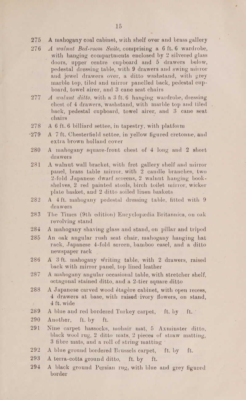 276 15 A walnut Bed-room Suite, comprising a 6 ft. 6 wardrobe, with hanging compartments enclosed by 2 silvered glass doors, upper centre cupboard and 5 drawers below, pedestal dressing table, with 9 drawers and swing mirror aud jewel drawers over, a ditto washstand, with grey marble top, tiled and mirror panelled back, pedestal cup- board, towel airer, and 3 cane seat chairs A walnut ditto, with a 3 ft.6 hanging wardrobe, dressing chest of 4 drawers, washstand, with marble top and tiled back, pedestal cupboard, towel airer, and 3 cane seat chairs , A 6 ft. 6 billiard settee, in tapestry, with platform A 7 ft. Chesterfield settee, in yellow figured cretomne, and extra brown holland cover A mahogany square-front chest of 4 long and 2. short drawers A walnut wall bracket, with fret gallery shelf and mirror panel, brass table mirror, with 2 candle branches, two 2-fold Japanese dwarf screens, 2 walnut hanging book- shelves, 2 red painted stools, birch toilet mirror, wicker plate basket, and 2 ditto soiled linen baskets A 4ft. mahogany pedestal dressing table, fitted with 9 drawers The Times (9th edition) Encyclopedia Britannica, on oak revolving stand A mahogany shaving glass and stand, on pillar and tripod An oak angular rush seat chair, mahogany hanging hat rack, Japanese 4-fold screen, bamboo easel, and a ditto newspaper rack A 3ft. mahogany writing table, with 2 drawers, raised back with mirror panel, top lined leather A mahogany angular occasional table, with stretcher shelf, octagonal stained ditto, and a 2-tier square ditto A Japanese carved wood étagére cabinet, with open recess, 4 ft. wide A blue and red bordered Turkey carpet, ft. by ft. Another, ft. by — ft. Nine carpet hassocks, mohair mat, 5 Axminster ditto, black wool rug, 2 ditto mats, 2 pieces of straw matting, 3 fibre mats, and a roll of string matting - A blue ground bordered Brussels carpet, ft. by ft. A terra-cotta ground ditto, ft. by ft. A black ground Persian rug, with blue and grey figured border