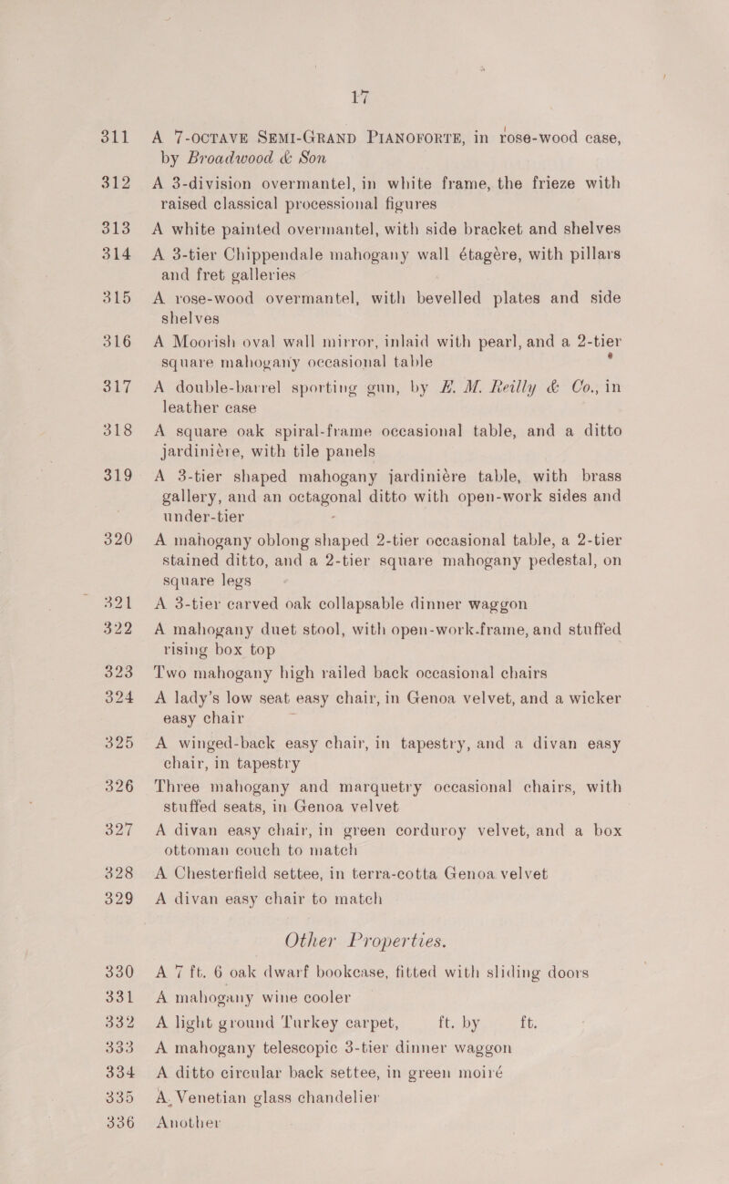 by A 7-ocTAVE SEMI-GRAND PIANOFORTE, in rose-wood case, by Broadwood &amp; Son A 3-division overmantel, in white frame, the frieze with raised classical processional figures A white painted overmantel, with side bracket and shelves A 3-tier Chippendale mahogany wall étagére, with pillars and fret galleries A rose-wood overmantel, with bevelled plates and side shelves A Moorish oval wall mirror, inlaid with pearl, and a 2-tier 4 ° ') square mahogany occasional table A double-barrel sporting gun, by #. M. Reilly &amp; Co., in leather case 3 A square oak spiral-frame occasional table, and a ditto jardiniére, with tile panels A 3-tier shaped mahogany jardiniére table, with brass gallery, and an octagonal ditto with open-work sides and under-tier A mahogany oblong shaped 2-tier occasional table, a 2-tier stained ditto, and a 2-tier square mahogany pedestal, on square legs A 3-tier carved oak collapsable dinner waggon A mahogany duet stool, with open-work.frame, and stuffed rising box top Two mahogany high railed back occasional chairs A lady’s low seat easy chair, in Genoa velvet, and a wicker easy chair A winged-back easy chair, in tapestry, and a divan easy chair, in tapestry Three mahogany and marquetry occasional chairs, with stuffed seats, in Genoa velvet A divan easy chair, in green corduroy velvet, and a box ottoman couch to match A Chesterfield settee, in terra-cotta Genoa. velvet A divan easy chair to match Other Properties. A 7 ft. 6 oak dwarf bookcase, fitted with sliding doors A mahogany wine cooler A light ground Turkey carpet, ft. by [t. A mahogany telescopic 3-tier dinner waggon A ditto circular back settee, in green moiré A. Venetian glass chandelier Another