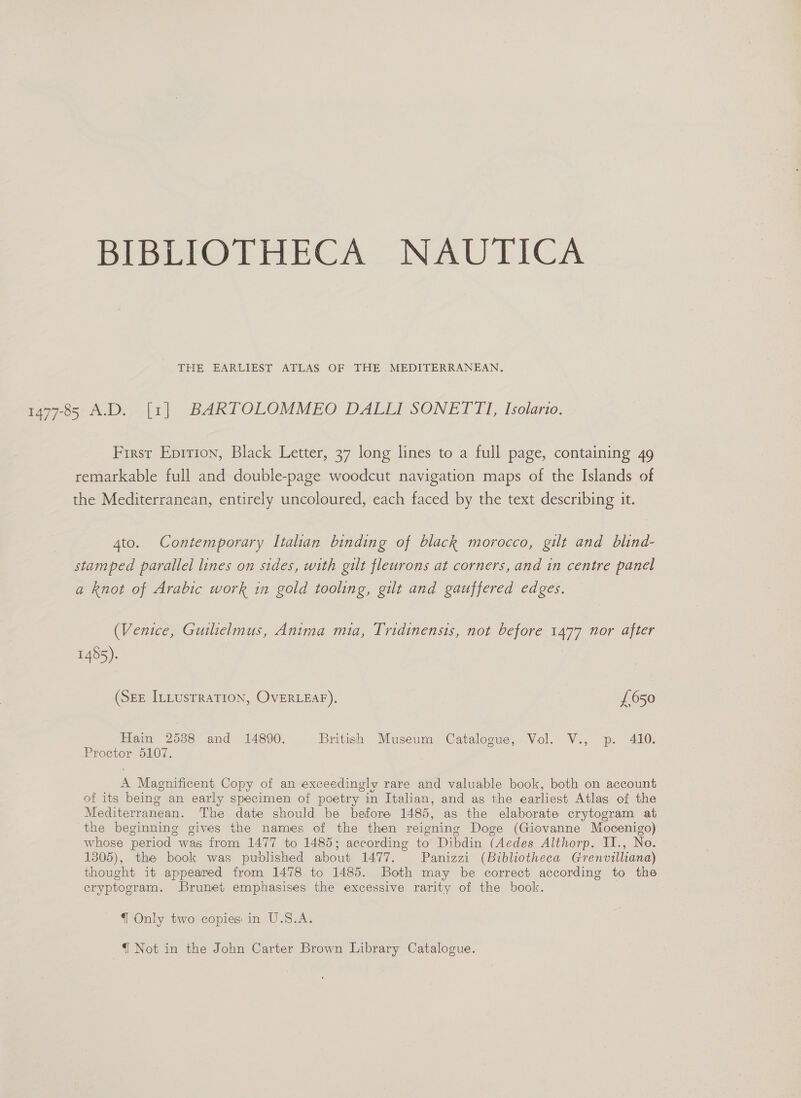 BIBLIOTHECA NAUTICA THE EARLIEST ATLAS OF THE MEDITERRANEAN. 1477-85 A.D. [1] BARTOLOMMEO DALLI SONETTI, Isolario. First Epition, Black Letter, 37 long lines to a full page, containing 49 remarkable full and double-page woodcut navigation maps of the Islands of the Mediterranean, entirely uncoloured, each faced by the text describing it. 4to. Contemporary Italian binding of black morocco, gilt and blind- stamped parallel lines on sides, with gilt fleurons at corners, and in centre panel a knot of Arabic work in gold tooling, gilt and gauffered edges. (Venice, Guilielmus, Anima mia, Tridinensis, not before 1477 nor after 1485). (SEE ILLUsTRATION, OVERLEAF). £650 Hain 25388 and 14890. British Museum Catalogue, Vol. V., p. 410. Proctor 5107. A Magnificent Copy of an exceedingly rare and valuable book, both on account of its being an early specimen of poetry in Italian, and as the earliest Atlas of the Mediterranean. The date should be before 1485, as the elaborate crytogram at the beginning gives the names of the then reigning Doge (Giovanne Mocenigo) whose period was from 1477 to 1485; according to Dibdin (Aedes Althorp. II., No. 1305), the book was published about 1477. Panizzi (Bibliotheca Grenvilliana) thought it appeared from 1478 to 1485. Both may be correct according to the eryptogram. Brunet emphasises the excessive rarity of the book. { Only two copies in U.S.A. { Not in the John Carter Brown Library Catalogue.