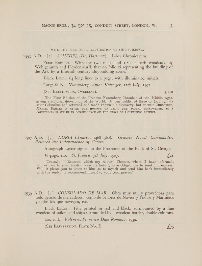 WITH THE FIRST BOOK ILLUSTRATION OF SHIP-BUILDING. 00 A.D ela) “SCHEDEL (Dr arunan).. Wiber Chronicarum, First Eprrion. With the two maps and 1,800 superb woodcuts by Wohlgemuth and Pleydenwurff, that on folio xi representing the building of the Ark by a fifteenth century shipbuilding scene. Black Letter, 64 long lines to a page, with illuminated initials. Large folio. Nuremberg, Anton Koberger, 12th July, 1493. (Sez ILLusTRATION, OVERLEAF), £110 The First Edition of the Famous Nuremberg Chronicle of the Middle Ages, giving a pictorial description of the World. It was published three or four months after Columbus had returned and made known his discovery, but IN THIS CHRONICLE, Martin BEHAIM IS GIVEN THE HONOUR OF BEING THE ACTUAL DISCOVERER, AS A COUNTERCLAIM SHT UP IN CONSEQUENCE OF THE NEWS OF COLUMBUS’ RETURN. 1507 A.D. [3] DORIA (Andrea, 1468-1560). Genoese Naval Commander. Restored the Independence of Genoa. Autograph Letter signed to the Protectors of the Bank of St. George. 14-page, 4to. St. Francis, 7th July, 1507. £21 (Trans.) :—‘‘ Reasons, which my relative Thomas, whom I have informed, will explain to your Lordships on my behalf, have obliged me to send him express. Will it please you to listen to him as to myself and send him back immediately with the reply. I recommend myself to your good graces.’’ 1539 A.D. [4] CONSULADO DE MAR. Obra muy util y provechosa para todo genero de mercaderes : como de Sefores de Navios y Pilotos y Marineros y todos los que navegan, etc. Black Letter. Title printed in red and black, surmounted by a fine woodcut of sailors and ships surrounded by a woodcut border, double columns. gto, calf. Valencia, Francisco Diaz Romano, 15309. (SEE ILLustRaTIon, PLate No. I). £75