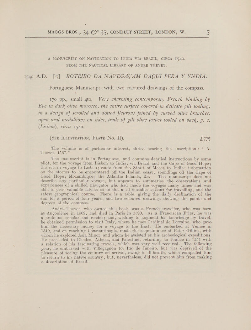  A MANUSCRIPT ON NAVIGATION TO INDIA VIA BRAZIL, CIRCA 1540. FROM THE NAUTICAL LIBRARY OF ANDRE THEVET. Bie. (si ROTEIRO- DAWNAVEGAC AM) DAOU] PERA*Y YNDEA: Portuguese Manuscript, with two coloured drawings of the compass. 170 pp., small gto. Very charming contemporary French binding by Eve in dark olive morocco, the entire surface covered in delicate gilt tooling, in a design of scrolled and dotted fleurons joined by curved olive branches, open oval medallions on sides, trails of gilt olive leaves tooled on back, g. e. (Lisbon), circa 1540. (Sez ItLusrration, Piare No. II). Pe The volume is of particular interest, thrice bearing the inscription: ‘ A. Thevet, 1567.’’ The manuscript is in Portuguese, and contains detailed instructions by some pilot, for the voyage from Lisbon to India, via Brazil and the Cape of Good Hope; the return voyage to Lisbon; route from the Strait of Mecca to India; information on the storms to be encountered off the Indian coast; soundings off the Cape of Good Hope; Mozambique; the Atlantic Islands, &amp;c. The manuscript does not describe any particular voyage, but appears to summarise the observations and experiences of a skilled navigator who had made the voyages many times and was able to give valuable advice as to the most suitable seasons for travelling, and the safest geographical course. There is a table, giving the daily declination of the sun for a period of four years; and two coloured drawings showing the points and degrees of the compass. André Thevet, who owned this book, was a French traveller, who was born at Angouléme in 1502, and died in Paris in 1590. As a Franciscan Friar, he was a profound scholar and reader; and, wishing to augment his knowledge by travel, he obtained permission to visit Italy, where he met Cardinal de Lorraine, who gave him the necessary money for a voyage to the East. He embarked at Venice in 1549, and on reaching Constantinople, made the acquaintance of Peter Gillius, with whom he explored Asia Minor, and whom he assisted on his archeological expeditions. He proceeded to Rhodes, Athens, and Palestine, returning to France in 1554 with a relation of his fascinating travels, which was very well received. The following year, he embarked with Villegagnon for Rio de Janeiro, but was deprived of the pleasure of seeing the country on arrival, owing to ill-health, which compelled him to return to his native country; but, nevertheless, did not prevent him from making a description of Brazil.