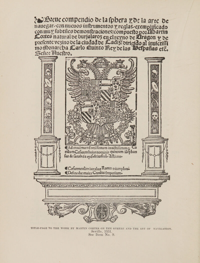 Day Dru compendio de la (pbera yde la arte De navegar- con nucuos inftrumentos y reglas-eremplificado conmuy fubtiles demonttraciones:compnefto oribartin Loztes natural oe burjalaros en elreyno de Aragon ¥ de prefente vesino dela ciudadve Ladiz: Dirigido al inuiceitt mo Monarcha Larlo Quinto Rey velas Welpanas eté, | Senioz Huettro, | “i”                S Scr : < am» ; ; ef i Z = aN eee ° ry y : j Bi : : ere ey ss roluim Czfarem huiusnominis ‘quincum illephon fus de fanabsia epifedsiualtene difticone    : Gi Cafareosolim ixcrabas Roma triumphoss (ener! - fia @Definedarmaiys Garolusiimperitume —petermmmmmm—nilg PPA hers Lae APTS ECTS haa sr aERE SHS FAO MET RTGS sy ER RG TTL aS é 7 dl Gj vehi Ory uN LENS TE? PR OZONE  RACHA NOZNOY4NOAS   pe Ses a WES hug OEP P AE TRY RE IRON ET I I INT a aR PL eS I OT A ae EE iS QS EES : 4 mn NY =| 7 = g S25 : FS FO EI ae? = AG _ ei sf aw ie 4 ie ~ =a on Pensa . i 4 TITLE-PAGE TO THE WORK BY MARTIN CORTES ON THE SPHERE AND THE ABT OF NAVIGATION. Seville, 1551.