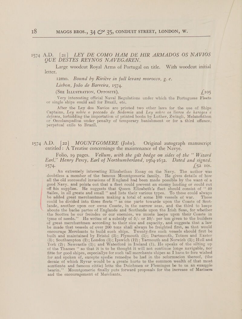  OUE DESTES REYNOS NAV EGAREN. Large woodcut Royal Arms of Portugal on title. With woodcut initial letter. 12mo. Bound by Rwviere in full levant morocco, g. e. Lisbon, Jodo de Barretra, 1574. (SEE ILLUsTRATION, OpposiITE). £105 Very interesting official Naval Regulations under which the Portuguese Fleets or single ships could sail for Brazil, ete. After the Ley dos Navios are printed two other laws for the use of Ships Captains, Ley sobre o peccado de Sodomia and Ley sobre os livros de hereges é defesos, forbidding the importation of printed books by Luther, Zwingli, Melanchthon or Oecolampadius under penalty of temporary banishment or for a third offence, perpetual exile to Brazil. entitled: A Treatise concerninge the maintenance of the Navye. Folio, 19 pages. Vellum, with the gilt badge on sides of the “ Wizard Earl,’ Henry Percy, Earl of Northumberland, 1564-1632. Dated and signed, 1574: £52 Ios. An extremely interesting Elizabethan Essay on the Navy. The author was doubtless a member of the famous Mounteomerie family. He gives details of how all the old successful invasions of England had been made possible by the want of a good Navy. and points out that a fleet could prevent an enemy landing or could cut off his supplies. He suggests that Queen Elizabeth’s fleet should consist of ‘‘ 40 Sailes, in all greate and small ’’ and lists their various types. To these could always be added great merchantmen making a total of some 100 vessels of war. These could be divided into three fleets ‘‘ as one parte towarde upon the Coaste of Scot- lande, another upon our owne Coaste, in the narrow seas, and the third to keepe aboute the backe partes of Englande and Scotlande upon the Irish Seas, for whether the Scottes be our freindes or our enemies, we muste keepe upon their Coaste in tyme of neede.’’ He writes of a subsidy of 5/- or 10/- per ton given to the builders of great merchantmen according to their size and capacity, and suggests that a law be made that vessels of over 200 tons shall always be freighted first, as that would encourage Merchants to build such ships. Twenty-five such vessels should first be built and maintained by Bristol (3); Plymouth (1); Dartmouth, Totnes and [Exeter (1); Southampton (2); London (1); Ipswich (12); Yarmouth and Norwich (1); Hull and York (2); Newcastle (1); and Waterford in Ireland (1). He speaks of the silting up of the Thames ‘‘ so that it is to be thought it will not continue longe navigable, nor fitte for good shipes, especiallye for such tall merchants shipes as I have to fore wished for and spoken of, excepte spedie remedye be had in the reformacion thereof, (the decaie of which Ryvar would be a greate hurte to the common wealth of that most auntiente and famous cittie) lette the Duichmen or Fleminges be to us an example hearin.’? Mountgomerie finally puts forward proposals for the increase of Mariners and the encouragement of Merchants.
