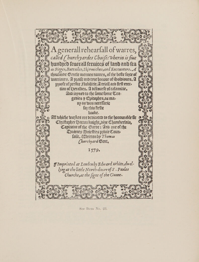          SAN < A generallrehearfi al of warres, | Gi called ( hurchyardes Cho1fé:wherin vs ‘ime pa hundecd fenerall feruiccs of land and fea C9 . Z Sieges,Battailes,Skirmiches,and Encounters. A ve) C thoufanne Gentle menneg nantes, of the bette forte of J warrtours, &amp; praile and true honour of Soldiours, A (C9) > ) ) proofe ofperfite Qobilitie. triall and firkt erec: eo ‘oe 43. tionof erates. A vifceurfe ofeatamicie, = OE Anup iopned to the fanse forme Cra: OD gedies ¢ Cpttaphes.ag ma: - ny ag was neceflarie for this firfte booke. AN tubiche workes ave pedicaten to the honourable fir COR Cheiftoyher Hatton kuight, bise Chamberlain, ph Capitaine of the Garde: And one of the C6) Qiueenes Wate lies prtuie Coun- fatie, EUtvittenbp Thomas Lhurchyard Gent, 1579+   G Imprinted at Londonly Edward white dwel- Lyng at the little Novth-doure of S . Pasles Churche, at the figne of the Gunne.