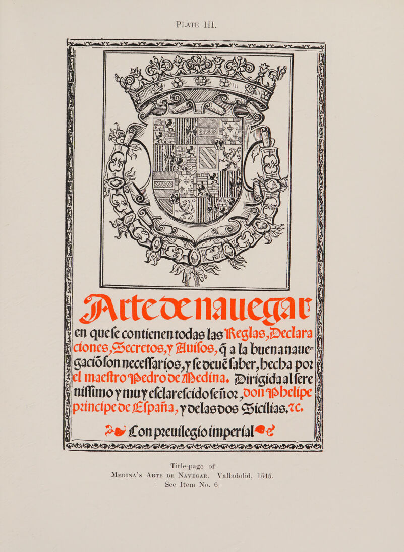 PVArE el.   ; Adi i a ) 3 ye f Kt S S Ms | {i 7 aI Up ne 1 2 — oo {\3 i i Ve F Ve. } F| , ds =~ \ Ss a auccath i P  JNtteoe 1 | 3 en quefe contienen todas las iheglas ,Declara jp piclones,Secretos,y Autlos, a la buenanaue-| [4 gactofon neceflarios,y feoeucfaber ,becha por : gel macftrowedro ocibedina, Dirigidaallere|s y Hiflimoy muy efclarefcidofenioz Con Wbelipe ff Hoxincipe oc E{paita, yoelasoos Bictlias,7¢. | “ey Lon preuilegioimperial@< y > ee t } Title-page of Mepina’s Arte pe Navecar. Valladolid, 1545.