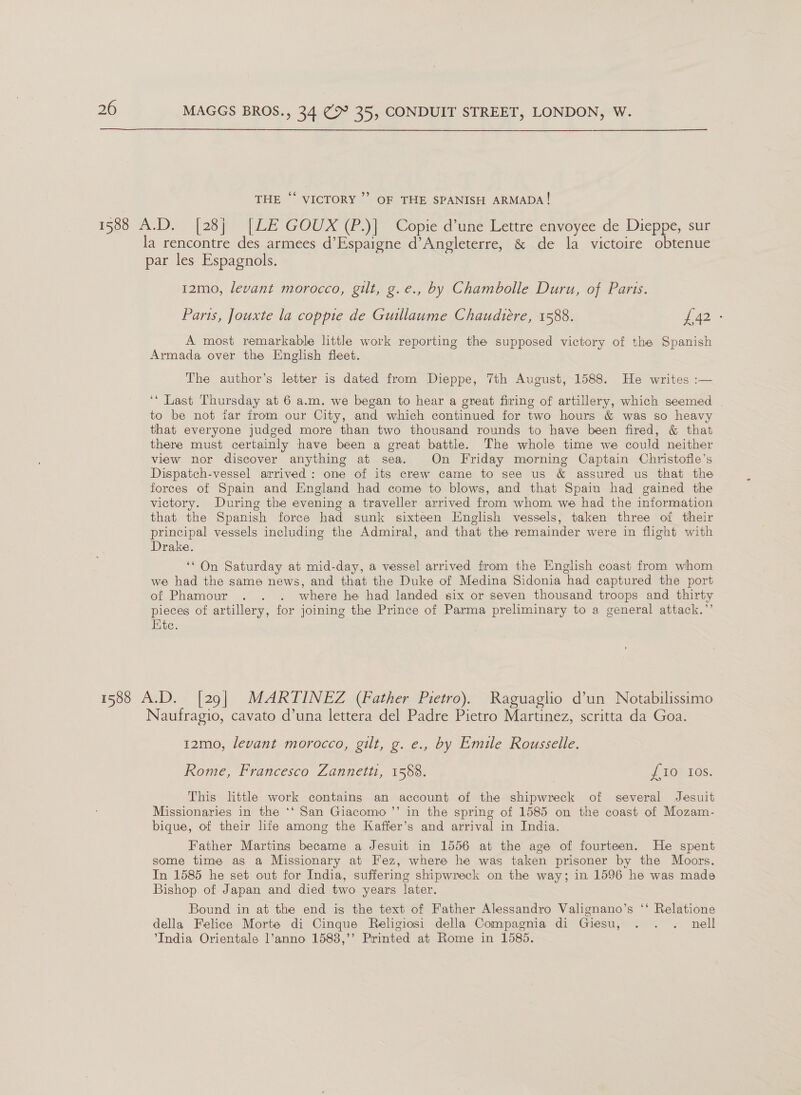 ‘ THE ““ VICTORY’? OF THE SPANISH ARMADA! la rencontre des armees d’Espaigne d’Angleterre, &amp; de la victoire obtenue par les Espagnols. 12mo, levant morocco, gilt, g.e., by Chambolle Duru, of Paris. Paris, Jouxte la coppie de Guillaume Chaudiere, 1588. wom A most remarkable little work reporting the supposed victory of the Spanish Armada over the English fleet. The author’s letter is dated from Dieppe, 7th August, 1588. He writes :— ‘* Last Thursday at 6 a.m. we began to hear a great firing of artillery, which seemed | to be not tar from our City, and which continued for two hours &amp; was so heavy that everyone judged more than two thousand rounds to have been fired, &amp; that there must certainly have been a great battle. The whole time we could neither view nor discover anything at sea. On Friday morning Captain Christofle’s Dispatch-vessel arrived: one of its crew came to see us &amp; assured us that the forces of Spain and England had come to blows, and that Spain had gained the victory. During the evening a traveller arrived from whom we had the information that the Spanish force had sunk sixteen English vessels, taken three of their principal vessels including the Admiral, and that the remainder were in flight with Drake. . ‘* On Saturday at mid-day, a vessel arrived from the English coast from whom we had the same news, and that the Duke of Medina Sidonia had captured the port of Phamour . . . where he had landed six or seven thousand troops and thirty pieces of artillery, for joining the Prince of Parma preliminary to a general attack.’’ Kite. Naufragio, cavato d’una lettera del Padre Pietro Martinez, scritta da Goa. 12mo, levant morocco, gilt, g. e., by Emile Rousselle. Rome, Francesco Zannetti, 1588. | LTOSAOS: This little work contains an account of the shipwreck of several Jesuit Missionaries in the *‘ San Giacomo ’’ in the spring of 1585 on the coast of Mozam- bique, of their life among the Kaffer’s and arrival in India. | Father Martins became a Jesuit in 1556 at the age of fourteen. He spent some time as a Missionary at Fez, where he was taken prisoner by the Moors. In 1585 he set out for India, suffering shipwreck on the way; in 1596 he was made Bishop of Japan and died two years later. Bound in at the end is the text of Father Alessandro Valignano’s ‘‘ Relatione della Felice Morte di Cinque Religiosi della Compagnia di Giesu, . . . nell *India Orientale l’anno 1583,’’ Printed at Rome in 1585.