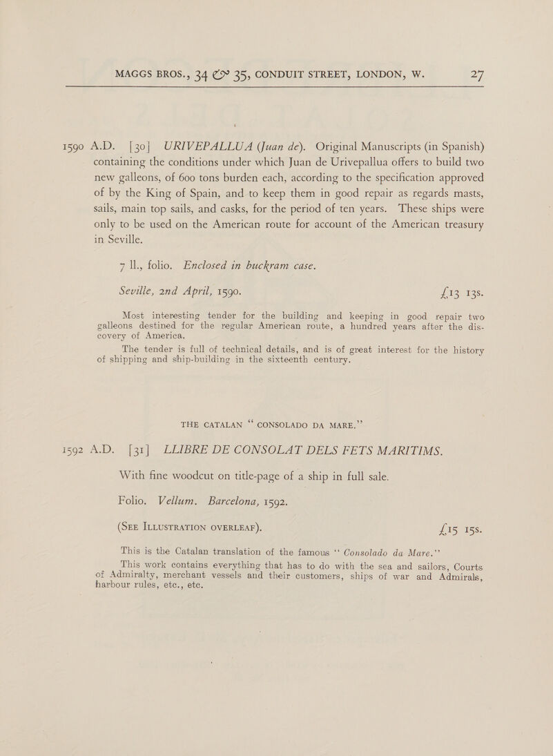 1590 A.D. [30| URIVEPALLUA (Juan de). Original Manuscripts (in Spanish) containing the conditions under which Juan de Urivepallua offers to build two new galleons, of 600 tons burden each, according to the specification approved of by the King of Spain, and to keep them in good repair as regards masts, sails, main top sails, and casks, for the period of ten years. ‘These ships were only to be used on the American route for account of the American treasury in Seville. 7 ll., folio. Enclosed in buckram case. Seville, 2nd April, 1590. oa tioes Most interesting tender for the building and keeping in good repair two galleons destined for the regular American route, a hundred years after the dis- covery of America. The tender is full of technical details, and is of great interest for the history of shipping and ship-building in the sixteenth century. ¢ THE CATALAN “‘ CONSOLADO DA MARE.”’ i592 A.D. [3] LEMRE DE CONSOLAISDEES PETS MARITIMS, With fine woodcut on title-page of a ship in full sale. | Folio. Vellum. Barcelona, 1502. (SEE ILLUSTRATION OVERLEAF). fis 15s. This is the Catalan translation of the famous ‘‘ Consolado da Mare.”’ This work contains everything that has to do with the sea and sailors, Courts of Admiralty, merchant vessels and their customers, ships of war and Admirals, harbour rules, etc., ete.
