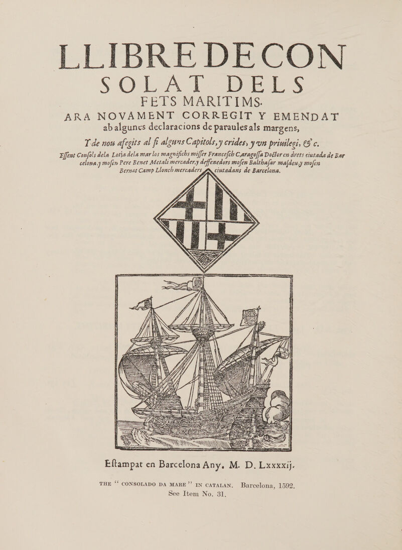  LIBRE DECON SOLAT BELS FETS MARITIMS. ARA NOVAMENT CORREGIT Y EMENDAT ab algunes declaracions de paraulesals margens, Yde now afegits al fi alguns Capitols,y crides, yun priuilegi, €5 c. Effeat Confols dela Lotiadela mar los magnifichs miffer Francefch C,aragoffa Doétor en drets ciutada de Bar celona,y mofem Pere Benet Metali mercader,y deffenedors mofen Balthafar maldeu,y mofen Bernat Camp Llonch mercaders yx ciutadans de-Barcelona.  pKo—y oT TP  Eftampat en Barcelona Any, M. D. Lxxxxij. THE ‘* CONSOLADO DA MARE”? IN CATALAN. Barcelona, 1592.