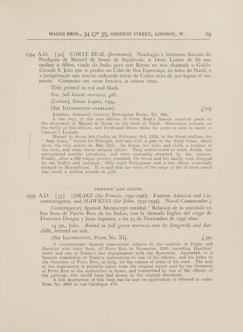 1594 A.D. [32] CORTE REAL (Jeronimo). Naufragio e lastimoso Sucesso da Perdicam de Manoel de Sousa de Sepulveda, &amp; Dona Lianor de SA sua molher &amp; filhos, vindo da India para este Reyno na nao chamada o Galiao Grande S. Joao que se perdeo no Cabo de Boa Esperanga, na terra do Natal, e a perigrinacao que tiverao rodeando terras de Cafres mais de 300 legoas té sua morte. Composto em verso heroico, &amp; octava rima. Title printed in red and black. 8vo, full levant morocco, gilt. (Lisbon), Simao Lopez, 1594. (SEE ILLUSTRATION OVERLEAF). £105 Anselmo, Sixteenth Century Portuguese Books, No. 803. A fine copy of this rare edition of Corte Real’s famous classical poem on the shipwreck of Manoel de Sousa on the coast of Natal. Innocencio remarks on the rarity of this edition, and Ferdinand Denis ranks the poem as next in merit to Camoen’s Lusiads. Manoel de Sousa left Cochin on February 8rd, 1552, in the Great Galleon the ‘* Sam Joam,’’ bound for Portugal, and met with a gale on the Natal Coast, which drove the ship ashore on May 12th. De Sousa, his wife, and child, a number of the crew, and some slaves escaped ashore. They endeavoured to reach Sofala, but encountered terrible privations, and were constantly attacked by the natives. Finally, after a 300 league journey overland, De Sousa and his family were stripped by the Kaffirs and perished. Only eight Portuguese and a few slaves eventually escaped to Mozambique. It is said that the value of the cargo of the ill-fated vessel was worth a million pounds in gold. HAWKINS LAST FLIGHT. 1595 A.D. [33] [DRAKE (Sir Francis, 1540-1596). Famous Admiral and Cir- cumnavigator, and HAWKINS (Sir John, 1532-1595). Naval Commander. | Contemporary Spanish Manuscript entitled ‘“‘ Relacion de lo suzedido en San Juan de Puerto Rico de las Indias, con la Armada Inglisa del cargo de Francisco Draque y Juan Aquines, a los 23 de Noviembre de 1595 afos. 14 pp., folio. Bound in full green morocco case by Sangorski and Sut- clifte, léttered om side: (Ste IttustraTion, Piate No. XI). £350 A contemporary Spanish manuscript relative to the exploits of Drake and Hawkins with their fleet, off Porto Rico in November, 1595, recording Hawkins’ death and one of Drake’s last engagements with the Spaniards. Appended, is a Spanish translation of Drake’s instructions to one of his officers, and his letter to the Governor of Porto Rico, as king, for the release of some of his crew. The text of this manuscript is probably taken from the original report sent by the Governor, of Porto Rico to the authorities in Spain, and transcribed by one of the officers of the garrison, who would have had access to the original document. A full description of this item can be sent on application or referred to under Item No. 4905 in our Catalogue 479.