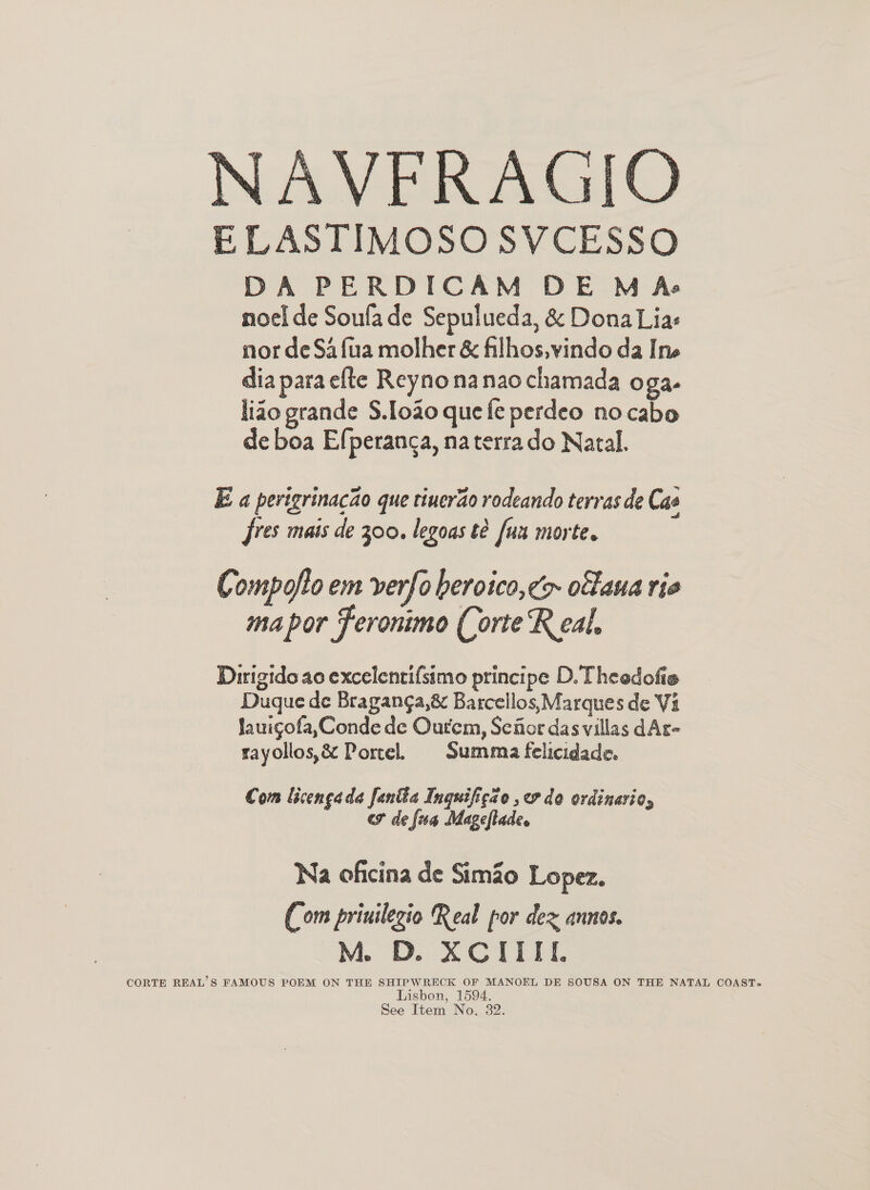   AVFRAGIO ELASTIMOSO SVCESSO DA PERDICAM DE DM Ase noel de Soufade Sepulueda, &amp; Dona Lias nor de Safua molher &amp; filhos,vindo da Ine dia para efte Reynonanaochamada Oga- liao grande S.loa0 que fe perdeo no cabo de boa Efperanca, na terra do Natal. E a pevigrinacao que tiuerao rodeando terras de Cae fres mais de 300. legoas te fus morte. Compofto em verfo beroico,¢> ofaua rie mapor Feronimo Corte Real, Dirigido ao excelentifsimo principe D. Theedofie Duque de Braganga,8&amp; Barcellos, Marques de Vi Jauigofa,Conde de Ourem, Sefior das villas dAr- rayollos,&amp; Portel. Summa felicidade. Com licencada fanite Inquifigao ,7 do ordinario, cf de fa Mageflade. Na oficina de Simo Lopez. (om priuilezio Real por dex annos. M D. XCIIIL CORTE REAL’S FAMOUS POEM ON THE SHIPWRECK OF MANOEL DE SOUSA ON THE NATAL COAST- Lisbon, 1594.