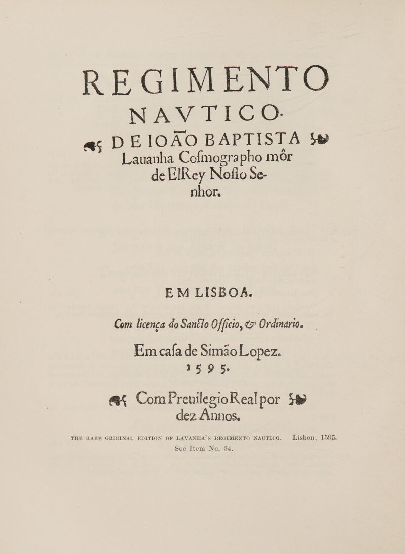 REGIMENTO NAV TICO. ai DEIOAO BAPTISTA 4 Lavanha Cofmographo mor de ElRey Noflo Se- nhor. EM LISBOA. Com licenca do Santio Officio, e Ordinayion Em cala de Simao Lopez. 15 9 5. @< ComPreuilegioReal por Sa dez Annos, THE RARE ORIGINAL EDITION OF LAVANHA’S REGIMENTO NAUTICO. Lisbon, 1595