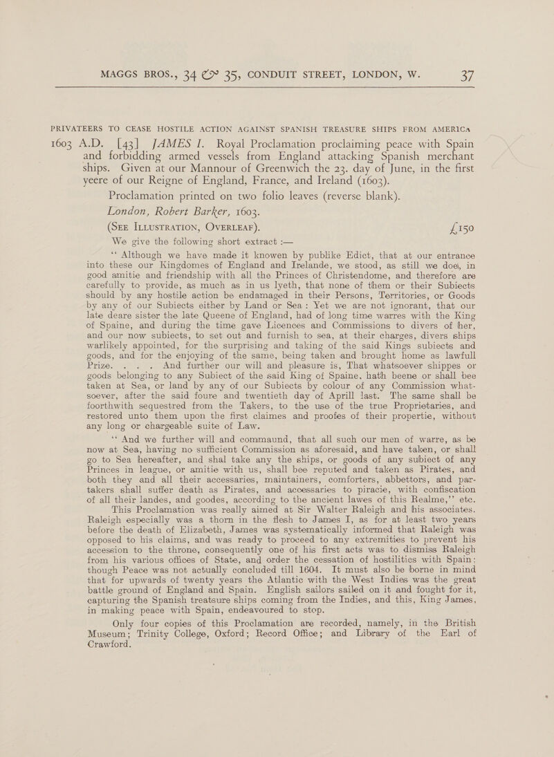 PRIVATEERS TO CEASE HOSTILE ACTION AGAINST SPANISH TREASURE SHIPS FROM AMERICA 1603 A.D. [43] JAMES I. Royal Proclamation proclaiming peace with Spain and forbidding armed vessels from England attacking Spanish merchant ships. Given at our Mannour of Greenwich the 23. day of June, in the first yeere of our Reigne of England, France, and Ireland (1603). Proclamation printed on two folio leaves (reverse blank). London, Robert Barker, 1603. (SEE ILLusTRaTION, OVERLEAF). £150 We give the following short extract :— ‘* Although we have made it knowen by publike Edict, that at our entrance into these our Kingdomes of England and Irelande, we stood, as still we doe, in good amitie and friendship with all the Princes of Christendome, and therefore are carefully to provide, as much as in us lyeth, that none of them or their Subiects should by any hostile action be endamaged in their Persons, Territories, or Goods by any of our Subiects either by Land or Sea: Yet we are not ignorant, that our late deare sister the late Queene of England, had of long time warres with the King of Spaine, and during the time gave Licences and Commissions to divers of her, and our now subiects, to set out and furnish to sea, at their charges, divers ships warlikely appointed, for the surprising and taking of the said Kings subiects and goods, and for the enjoying of the same, being taken and brought home as lawfull Prize. . . . And further our will and pleasure is, That whatsoever shippes or goods belonging to any Subiect of the said King of Spaine, hath beene or shall bee taken at Sea, or land by any of our Subiects by colour of any Commission what- soever, after the said foure and twentieth day of Aprill last. The same shall be foorthwith sequestred from the Takers, to the use of the true Proprietaries, and restored unto them upon the first claimes and proofes of their propertie, without any long or chargeable suite of Law. ‘* And we further will and commaund, that all such our men of warre, as be now at Sea, having no sufficient Commission as aforesaid, and have taken, or shall go to Sea hereafter, and shal take any the ships, or goods of any subiect of any Princes in league, or amitie with us, shall bee reputed and taken as Pirates, and both they and all their accessaries, maintainers, comforters, abbettors, and par- takers shall suffer death as Pirates, and accessaries to piracie, with confiscation of all their landes, and goodes, according to the ancient lawes of this Realme,’’ etc. This Proclamation was really aimed at Sir Walter Raleigh and his associates. Raleigh especially was a thorn in the flesh to James I, as for at least two years before the death of Elizabeth, James was systematically informed that Raleigh was opposed to his claims, and was ready to proceed to any extremities to prevent his accession to the throne, consequently one of his first acts was to dismiss Raleigh from his various offices of State, and order the cessation of hostilities with Spain: though Peace was not actually concluded till 1604. It must also be borne in mind that for upwards of twenty years the Atlantic with the West Indies was the great battle ground of England and Spain. English sailors sailed on it and fought for it, capturing the Spanish treatsure ships coming from the Indies, and this, King James, in making peace with Spain, endeavoured to stop. Only four copies of this Proclamation are recorded, namely, in the British Museum; Trinity College, Oxford; Record Office; and Library of the Earl of Crawford.