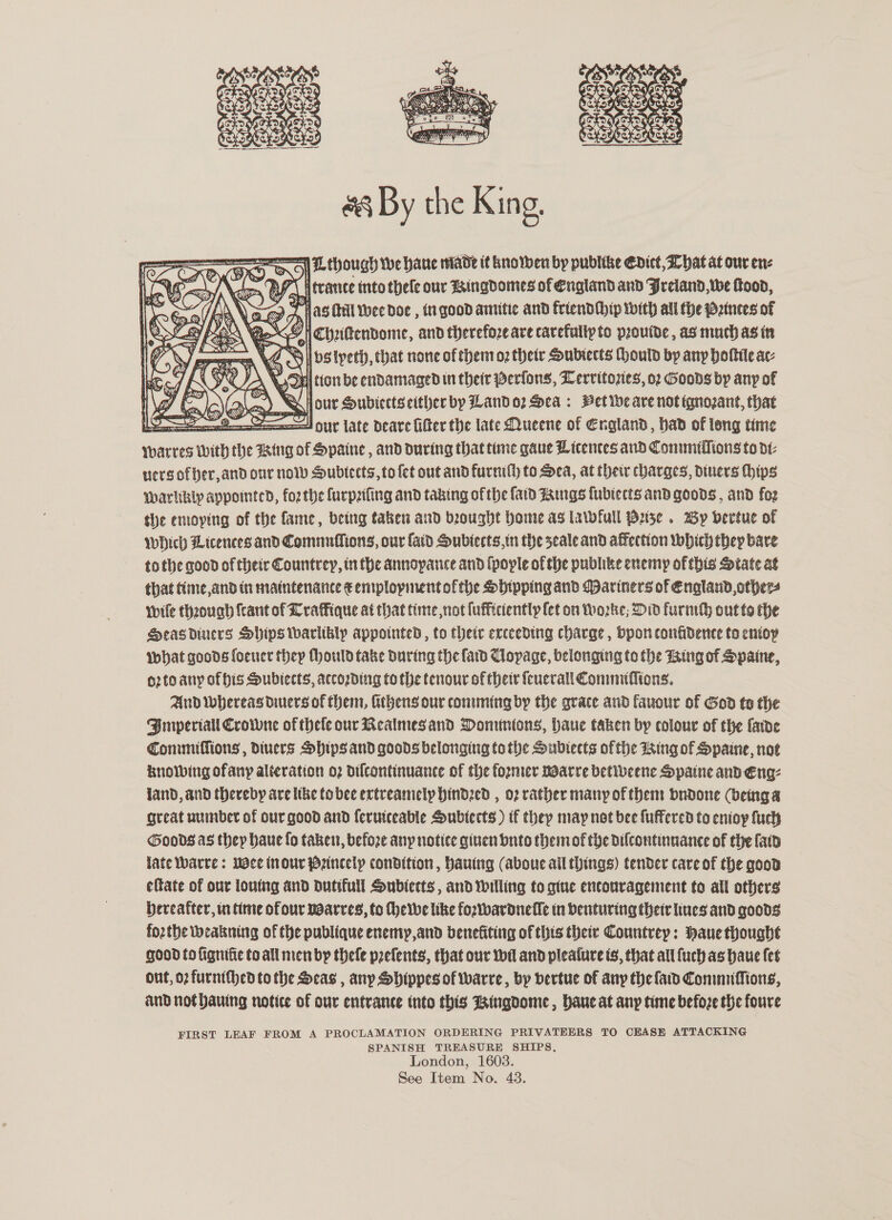   SD On OE MoUugh We Hane Made it knowen by publike Edict, Zhat at our en: Wray) \con BPI trance tnto thele our ringdomes of England and Jreiand, we food, SP Alas Hal Wee doe , tn good antitie and friendihip with all the Patuces of La ee s<oGH chrittendome, and therefore are carefultyto provide, as much asin ceemeen Y, Bll ps tyeth, that none of thenioz their Subiects Could by any hottie ac: OK yas \ Sul tion be endamaged in their Perfons, Lerritozies, 02 Goods by any of rs el our Subiects either by Land o2 Sea: Pet ibe are not tqnozant, that ad HUY late Deare filter the late Mucene of England, bad of long time Yarres with the Hing of HSpaine, and during that time gaue Licences and Commiffions to dt: vers ofber,and onr nov Subtects, to fet out and furnith to Sea, at their charges, diners hips warhkbly appointed, forthe furpzifing and taking of the {aid Fangs fublects and goods , and foz the emoying of the fame, being taken and beought home as lawwfull Buse . Wy bertue of Which Licences and Comnuffions, our {aid HSubiects,in the seale and affection Which they bare tothe good of their Countrey, inthe annopance and (pople of the publike enemy of this State at that tiime,and in maintenance € emplopment ofthe Sbipping and Mariners of England, others wile theounh {cant of Lraffique at that time not fuffictently fet on Worke; Did furneh out to the Seas diuers Ships ibarlibly appointed , to their exceeding charge, pon confidence to eniop what goods foencr thep Mould take During the fard Clopage, belonging to the Ting of Spaine, o2to any of his Subiects, according to the tenour of there fenerall Conimiffions. And Whereas diners of them, Athens our conmuming by the grace and fauour of God to the Pmperiall Crowne of thele our Realmesand Dominions, haue taken by colour of the farde Commiffions , divers Ships and goods belonging to the Subiects ofthe Wing of HSpaine, noe knowing ofany alteration o2 difcontinuance of the former noarre betibeene Spaine and Eng: land, and (hereby are like tobee ertreanielp hindzed , o2 rather many of them bndone (being a great aumber of our good and ferutceable Subtects) tf they may not bee fuffered to enioy fuch Goods as they haue fo taken, before any notice given bnto them of the dilcontinnance of the faid late Yoarre: mace (nour Princely condition, hauing (aboue all things) tender care of the good eftate of our louing and Dutifull Subiects, and Willing to gine encouragement to all others hereafter, in time ofour noarres, to Theive like fortbardneffe in benturing their lines and goods fozthe weabning of the publique enemy,and benefiting of this thee Countrep: Pane thought good to fignifie to all men by thefe prefents, that our wil and pleafure ts, that all {uch as baue fet Ont, op furnithed to the Seas , any Shippes of warre, by dertue of any the fad Commuffions, and not hauing notice of our entrance into this Bingdome , bane at any time befoze the foure FIRST LEAF FROM A PROCLAMATION ORDERING PRIVATEERS TO CEASE ATTACKING SPANISH TREASURE SHIPS, London, 1603.