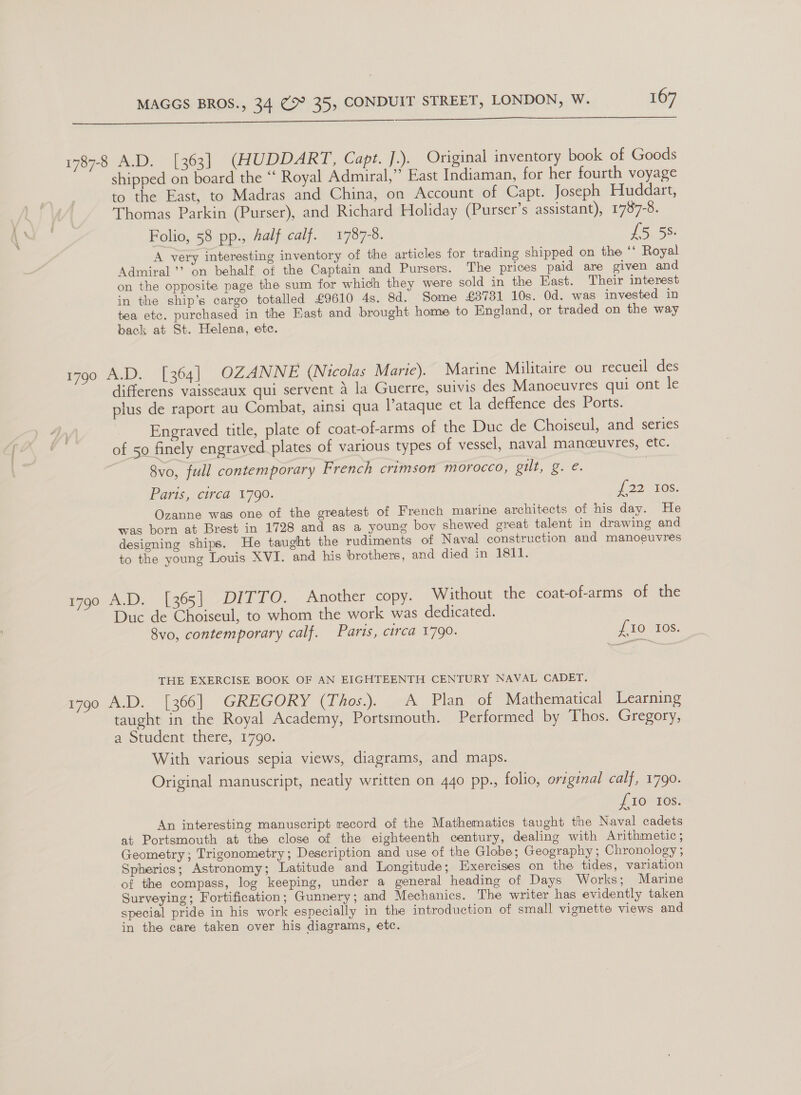   1787-8 A.D. [363] (HUDDART, Capt. ].). Original inventory book of Goods shipped on board the “ Royal Admiral,” East Indiaman, for her fourth voyage to the East, to Madras and China, on Account of Capt. Joseph Huddart, Thomas Parkin (Purser), and Richard Holiday (Purser’s assistant), 1787-8. Folio, 58 pp., Aalf calf. 1787-8. £5 58: A very interesting inventory of the articles for trading shipped on the ‘‘ Royal Admiral’? on behalf of the Captain and Pursers. The prices paid are given and on the opposite page the sum for which they were sold in the East. Their interest in the ship’s cargo totalled £9610 4s. 8d. Some £38731 10s. Od. was invested in tea etc. purchased in the East and brought home to England, or traded on the way back at St. Helena, etc. 1790 A.D. [364] OZANNE (Nicolas Marie). Marine Militaire ou recueil des differens vaisseaux qui servent a la Guerre, suivis des Manoeuvres qui ont le plus de raport au Combat, ainsi qua l’ataque et la deffence des Ports. Engraved title, plate of coat-of-arms of the Duc de Choiseul, and series of 50 finely engraved plates of various types of vessel, naval manceuvres, etc. 8vo, full contemporary French crimson morocco, oul, Be. Paris, circa 1790. 2210s. Ozanne was one of the greatest of French marine architects of his day. He was born at Brest in 1728 and as a young boy shewed great talent in drawing and designing ships. He taught the rudiments of Naval construction and manoeuvres to the young Louis XVI. and his brothers, and died in 1811. 1790 A.D. [365] DITTO. Another copy. Without the coat-of-arms of the Duc de Choiseul, to whom the work was dedicated. 8vo0, contemporary calf. Parts, circa 1790. if 10 10S. THE EXERCISE BOOK OF AN EIGHTEENTH CENTURY NAVAL CADET. 1790 A.D. [366] GREGORY (Thos.). A Plan of Mathematical Learning taught in the Royal Academy, Portsmouth. Performed by Thos. Gregory, a Student there, 1790. With various sepia views, diagrams, and maps. Original manuscript, neatly written on 440 pp., folio, origenal calf, 1790. £10 Ios. An interesting manuscript record of the Mathematics taught the Naval cadets at Portsmouth at the close of the eighteenth century, dealing with Arithmetic; Geometry; Trigonometry; Description and use of the Globe; Geography; Chronology ; Spherics; Astronomy; Latitude and Longitude; Exercises on the tides, variation of the compass, log keeping, under a general heading of Days Works; Marine Surveying; Fortification; Gunnery; and Mechanics. The writer has evidently taken special pride in his work especially in the introduction of small vignette views and in the care taken over his diagrams, etc.