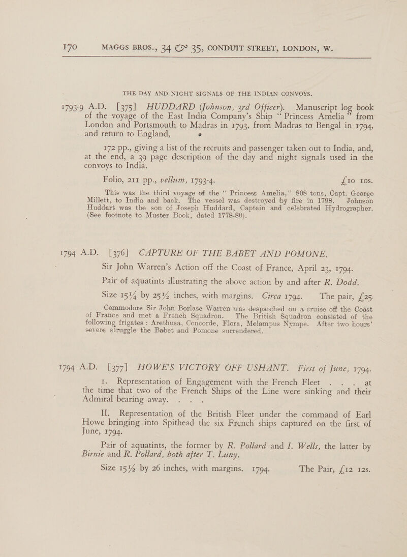  THE DAY AND NIGHT SIGNALS OF THE INDIAN CONVOYS. 1792-9, A.D. [2%5) HUDDARD (Johnson, 3rd Officer). Manuscript log book of the voyage of the East India Company’s Ship “‘ Princess Amelia ” from London and Portsmouth to Madras in 1793, from Madras to Bengal in 1794, and return to England, e 172 pp., giving a list of the recruits and passenger taken out to India, and, at the end, a 39 page description of the day and night signals used in the convoys to India. Folio, 211 pp., vellum, 1793-4. {10 Ios. This was the third voyage of the ‘‘ Princess Amelia,’’ 808 tons, Capt. George Millett, to India and back. The vessel was destroyed by fire in 1798. Johnson Huddart was the son of Joseph Huddard, Captain and celebrated Hydrographer. (See footnote to Muster Book, dated 1778-80). 1794 A.D. [376] CAPTURE OF THE BABET AND POMONE. Sir John Warren’s Action off the Coast of France, April 23, 1794. Pair of aquatints illustrating the above action by and after R. Dodd. Size 151% by 25% inches, with margins. Circa 1794. ‘The pair, £25. Commodore Sir John Borlase Warren was despatched on a cruise off the Coast of France and met a French Squadron. The British Squadron consisted of the following frigates: Arethusa, Concorde, Flora, Melampus Nympe. After two hours’ severe struggle the Babet and Pomone surrendered. 1794 A.D. [377] HOWE’S VICTORY OFF USHANT. First of June, 1794. 1. Representation of Engagement with the French Fleet . . . at the time that two of the French Ships of the Line were sinking and their Admiral bearing away. II. Representation of the British Fleet under the command of Earl Howe bringing into Spithead the six French ships captured on the first of June, 1794. Pair of aquatints, the former by R. Pollard and I. Wells, the latter by Birnie and R. Pollard, both after T. Luny.