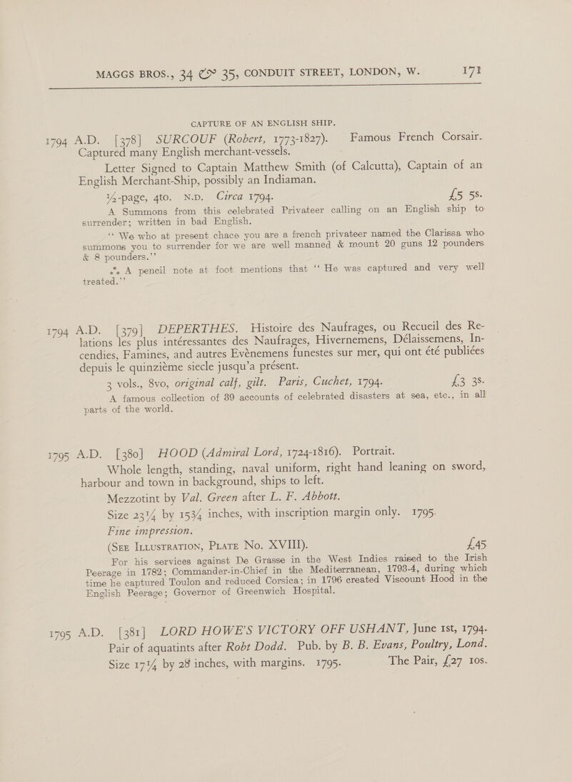 ee eh ee yt ee eee een nee ene Sa en CAPTURE OF AN ENGLISH SHIP. 1794 A.D. [378] SURCOUF (Robert, 1773-1827). | Famous French Corsair. Captured many English merchant-vessels. Letter Signed to Captain Matthew Smith (of Calcutta), Captain of an English Merchant-Ship, possibly an Indiaman. 14-page, gto. N.D. Circa 1794. £5 5S. A Summons from this celebrated Privateer calling on an English ship to surrender; written in bad English. ‘We who at present chace you are a french privateer named the Clarissa who summons you to surrender for we are well manned &amp; mount 20 guns 12 pounders &amp; 8 pounders.”’ 2, A pencil note at foot mentions that ‘‘ He was captured and very well treated.”’ 1794 A.D. [379] DEPERTHES. Histoire des Naufrages, ou Recueil des Re- lations les plus intéressantes des Naufrages, Hivernemens, Délaissemens, In- cendies, Famines, and autres Evénemens funestes sur mer, qui ont été publiées depuis le quinziéme siecle jusqu’a présent. 3 vols., 8vo, original calf, gilt. Paris, Cuchet, 1794. ae 2s. A famous collection of 39 accounts of celebrated disasters at sea, etc., in all parts of the world. 1795 A.D. [380] HOOD (Admiral Lord, 1724-1816). Portrait. Whole length, standing, naval uniform, right hand leaning on sword, harbour and town in background, ships to left. Mezzotint by Val. Green after L. F. Abbott. Size 231% by 1534 inches, with inscription margin only. 1795. Fine impression. (Szz IntustraTIOoN, Pratz No. XVIII). £45 For his services against De Grasse in the West Indies raised to the Irish Peerage in 1782; Commander-in-Chief in the Mediterranean, 1793-4, during which time he captured Toulon and reduced Corsica; in 1796 created Viscount Hood in the English Peerage; Governor of Greenwich Hospital. i795 A.D. [381] LORD HOWE'S VICTORY OFF USHANT, June tst, 1794. Pair of aquatints after Robt Dodd. Pub. by B. B. Evans, Poultry, Lond.