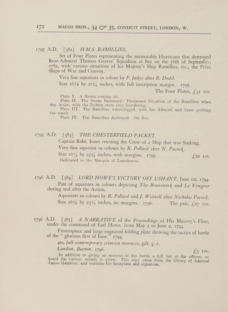 ta EE amt ce at el mem gmat i pi el nll 1795 A.D. [382] H.M.S. RAMILLIES. Set of Four Plates representing the memorable Hurricane that destroyed Rear-Admiral Thomas Graves’ Squadron at Sea on the 16th of September, 1782, with various situations of his Majesty’s Ship Ramillies, etc., the Prize Ships of War and Convoy. Very fine aquatints in colour by F. Jukes after R. Dodd. Size 167 by 2134 inches, with full inscription margin. 1795. The four Plates, J 31 ~x0s- Plate I. A Storm coming on. Plate IT. The Storm Increased : Distressed Situation of the Ramillies when day broke, with the Dutton store ship foundering. Plate IIIT. The Ramillies water-logged, with her Admiral and Crew quitting the wreck. Plate IV. The Ramillies destroyed. On fire. 1795 AD - [383] THE CHESTERFIELID PACKET. Captain Robt. Jones rescuing the Crew of a Ship that was Sinking. Very fine aquatint in colours by R. Pollard after N. Pocock. Size 16% by 2334 inches, with margins. 1795. . J 22 405, Dedicated to the Marquis of Lansdowne. 1796 A.D. [384] LORD HOWE’S VICTORY OFF USHANT, June 1st, 1794. Pair of aquatints in colours depicting The Brunswick and Le Vengeur during and after the Action. Aquatints in colours by R. Pollard and J. Widnell after Nicholas Pocock. Size 16% by 23% inches, no margins. 1796. Thespaw, {27 ios. 1796 A.D. [385] A NARRATIVE of the Proceedings of His Majesty’s Fleet, under the command of Earl Howe, from May 2 to June 2, 1794. Frontispiece and large engraved folding plate shewing the tactics of battle of the “ glorious first of June,” 1794. | 4to, full contemporary crimson morocco, gilt, g. e. London, Burton, 1796. He 0s: In addition to giving an account of the battle a full list of the officers on board the various vessels is given. This copy came from the library of Admiral James Gambier, and contains his bookplate and signature.