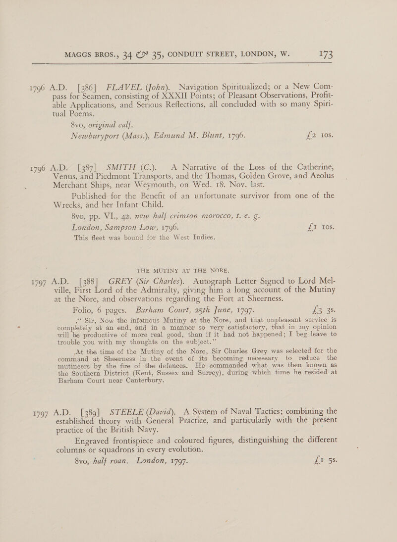  1796 A.D. [386] FLAVEL (John). Navigation Spiritualized; or a New Com- pass for Seamen, consisting of XXXII Points; of Pleasant Observations, Profit- able Applications, and Serious Reflections, all concluded with so many Spiri- tual Poems. 8vo, original calf. Newburyport (Mass.), Edmund M. Blunt, 1796. i atOS: 1796 A.D. [387] SMITH (C.). A Narrative of the Loss of the Catherine, Venus, and Piedmont Transports, and the Thomas, Golden Grove, and Aeolus Merchant Ships, near Weymouth, on Wed. 18. Nov. last. Published for the Benefit of an unfortunate survivor from one of the Wrecks, and her Infant Child. 8vo, pp. VI., 42. new half crimson morocco, t. €. g. London, Sampson Low, 1796. if 1108) This fleet was bound for the West Indies. THE MUTINY AT THE NORE. 1797 A.D. [388] GREY (Sir Charles). Autograph Letter Signed to Lord Mel- ville, First Lord of the Admiralty, giving him a long account of the Mutiny at the Nore, and observations regarding the Fort at Sheerness. Folio, 6 pages. Barham Court, 25th June, 1797. ORES ,‘ Sir, Now the infamous Mutiny at the Nore, and that unpleasant service is completely at an end, and in a manner so very satisfactory, that in my opinion will be productive of more real good, than if it had not happened; I beg leave to trouble you with my thoughts on the subject.’’ At the time of the Mutiny of the Nore, Sir Charles Grey was selected for the command at Sheerness in the event of its becoming necessary to reduce the mutineers by the fire of the defences. He commanded what was then known as the Southern District (Kent, Sussex and Surrey), during which time he resided at Barham Court near Canterbury. 1797 A.D. [389] STEELE (David). A System of Naval Tactics; combining the established theory with General Practice, and particularly with the present practice of the British Navy. | Engraved frontispiece and coloured figures, distinguishing the different columns or squadrons in every evolution. 8vo, half roan. London, 1797. de SS: