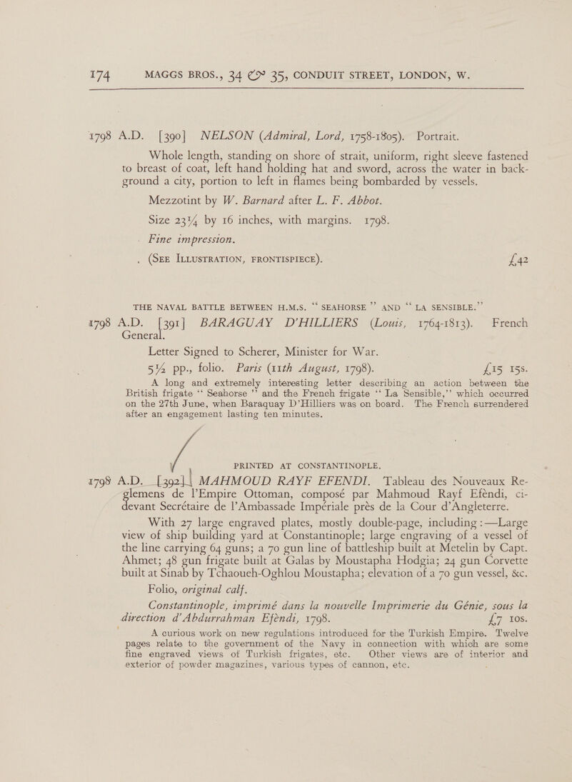  1798 A.D. [390] NELSON (Admiral, Lord, 1758-1805). Portrait. Whole length, standing on shore of strait, uniform, right sleeve fastened to breast of coat, left hand holding hat and sword, across the water in back- ground a city, portion to left in flames being bombarded by vessels. Mezzotint by W. Barnard after L. F. Abbot. Size 23% by 16 inches, with margins. 1798. . Fine impression. (SEE ILLUSTRATION, FRONTISPIECE). £42 THE NAVAL BATTLE BETWEEN H.M.S. ‘“‘ SEAHORSE’ AND “ LA SENSIBLE.” 4798 ALD. [301] BARAGUAY “D'HILEIERS. (Louis, 17641613). “reneh General. Letter Signed to Scherer, Minister for War. 5% pp., folio. Parts (11th August, 1798). Yas 155. A long and extremely interesting letter describing an action between the British frigate ‘‘ Seahorse ’’ and the French frigate ‘‘ La Sensible,’’ which occurred on the 27th June, when Baraquay D’Hilliers was on board. The French surrendered after an engagement lasting ten minutes.  PRINTED AT CONSTANTINOPLE, 1798 A.D. oad MAHMOUD RAYF EFENDI, Tableau des Nouveaux Re- glemens de |’Empire Ottoman, composé par Mahmoud Rayf Efendi, ci- devant Secrétaire de |’Ambassade Impériale prés de la Cour d’Angleterre. With 27 large engraved plates, mostly double-page, including : Large view of ship building yard at Constantinople; large engraving of a vessel of the line carrying 64 guns; a 70 gun line of battleship built at Metelin by Capt. Ahmet; 48 gun frigate built at Galas by Moustapha Hodgia; 24 gun Corvette built at Sinab by Tchaoueh-Oghlou Moustapha; elevation of a 70 gun vessel, &amp;c. Folio, original calf. Constantinople, imprimé dans la nouvelle Imprimerie du Génie, sous la dwrection d’ Abdurrahman Efénd1, 1798. Ly Los: A curious work on new regulations introduced for the Turkish Empire. Twelve pages relate to the government of the Navy in connection with which are some fine engraved views of Turkish frigates, etc. Other views are of interior and exterior of powder magazines, various types of cannon, etc.