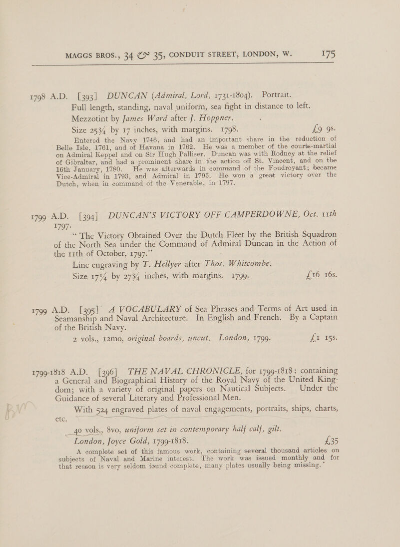 a i i er ce ee eS ats ae Ft en sn nen ee 1798 A.D. [393] DUNCAN (Admiral, Lord, 1731-1804). Portrait. Full length, standing, naval uniform, sea fight in distance to left. Mezzotint by James Ward after ]. Hoppner. Size 2534 by 17 inches, with margins. 1798. 16°98. Entered the Navy 1746, and had an important share in the reduction of Belle Isle, 1761, and of Havana in 1762. He was a member of the courts-martial on Admiral Keppel and on Sir Hugh Palliser. Duncan was with Rodney at the relief of Gibraltar, and had a prominent share in the action off St. Vincent, and on the 16th January, 1780. He was afterwards in command of the Foudroyant; became Vice-Admiral in 1793, and Admiral in 1795. He won a great victory over the Dutch, when in command of the Venerable, in 179%. i7og AD. .(304] DUNCAN’S VICTORY OFF CAMPERDOWNE, Oct. 11th 1797: “<The Victory Obtained Over the Dutch Fleet by the British Squadron of the North Sea under the Command of Admiral Duncan in the Action of the r1th of October, 1797.”’ . Line engraving by T. Hellyer after Thos. Whitcombe. Size 1744 by 2734 inches, with margins. 1799. L1G MGs. 1799 A.D. [395] 4 VOCABULARY of Sea Phrases and Terms of Art used in Seamanship and Naval Architecture. In English and French. By a Captain of the British Navy. | 2 vols., 12mo, original boards, uncut. London, 1799. pie Gs 1799-1818 A.D. [396] THE NAVAL CHRONICLE, for 1799-1818: containing a General and Biographical History of the Royal Navy of the United King- dom; with a variety of original papers on Nautical Subjects. | Under the Guidance of several Literary and Professional Men. With 524 engraved plates of naval engagements, portraits, ships, charts, etc. | __ 40 vols., 8vo, uniform set in contemporary half calf, gilt. London, Joyce Gold, 1799-1818. £35 A complete set of this famous work, containing several thousand articles on subjects of Naval and Marine interest. The work was issued monthly and for that reason is very seldom found complete, many plates usually being missing. '