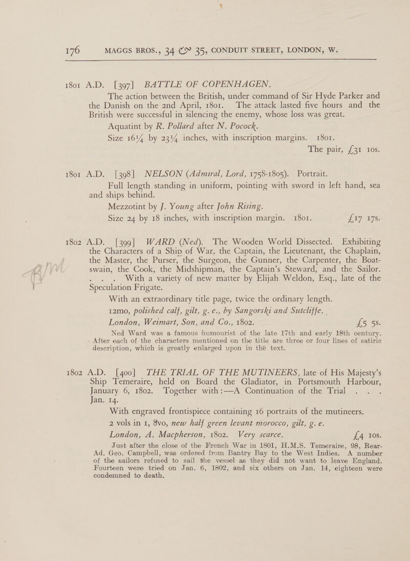  1801 A.D. [397] BATTLE OF COPENHAGEN. The action between the British, under command of Sir Hyde Parker and the Danish on the 2nd April, 1801. The attack lasted five hours and the British were successful in silencing the enemy, whose loss was great. Aquatint by R. Pollard after N. Pocock. Size 1614 by 23% inches, with inscription margins. 1801. The pair, 731 tes. 1801 A.D. [398] NELSON (Admiral, Lord, 1758-1805). Portrait. Full length standing in uniform, pointing with sword in left hand, sea and ships behind. Mezzotint by J. Young after John Rising. Size 24 by 18 inches, with inscription margin. 1801. La7 W7s! 1802 A.D. [399] WARD (Ned). The Wooden World Dissected. Exhibiting the Characters of a Shiv of War, the Captain, the Lieutenant, the Chaplain, the Master, the Purser, the Surgeon, the Gunner, the Carpenter, the Boat- swain, the Cook, the Midshipman, the Captain’s Steward, and the Sailor. With a variety of new matter by Elijah Weldon, Esq., late of the Speculation Frigate. With an extraordinary title page, twice the ordinary length. 12mo, polished calf, gilt, g.e., by Sangorski and Sutcliffe. | London, Weimart, Son, and Co., 1802. iS Ss: Ned Ward was a famous ‘thumourist of the late 17th and early 18th century. After each of the characters mentioned on the title are three or four lines of satiric description, which is greatly enlarged upon in thé text. 1802 A.D. [goo] THE TRIAL OF THE MUTINEERS, late oftits Majesty < Ship Temeraire, held on Board the Gladiator, in Portsmouth Harbour, January 6, 1802. Together with:—A Comtmnation of the “bral Jans 1A. With engraved frontispiece containing 16 portraits of the mutineers. 2 vols in 1, 8vo, new half green levant morocco, gilt, g. e. London, A. Macpherson, 1802. Very scarce. £4 Ios. Just after the close of the French War in 1801, H.M.S. Temeraire, 98, Rear- Ad. Geo. Campbell, was ordered from Bantry Bay to the West Indies. A number of the sailors refused to sail the vessel as they did not want to leave England. Fourteen were tried on Jan. 6, 1802, and six others on Jan. 14, eighteen were condemned to death.