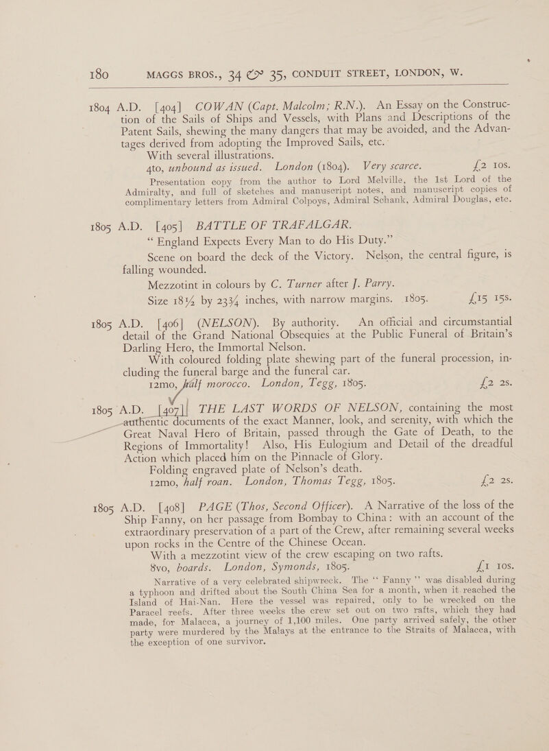  1804 A.D. [404] COWAN (Capt. Malcolm; R.N.). An Essay on the Construc- tion of the Sails of Ships and Vessels, with Plans and Descriptions of the Patent Sails, shewing the many dangers that may be avoided, and the Advan- tages derived from adopting the Improved Sails, etc. With several illustrations. 4to, unbound as issued. London (1804). Very scarce. 2 10s: Presentation copy from the author to Lord Melville, the 1st Lord of the Admiralty, and full of sketches and manuscript notes, and manuscript copies of complimentary letters from Admiral Colpoys, Admiral Schank, Admiral Douglas, etc. 105 A.D. Y[405 (BATTLE OF WRAPALGAK: “England Expects Every Man to do His Duty.” Scene on board the deck of the Victory. Nelson, the central figure, is falling wounded. Mezzotint in colours by C. Turner after J. Parry. Size 1814 by 2334 inches, with narrow margins. 1895. £15 158. 1805 A.D. [406] (NELSON). By authority. An official and circumstantial detail of the Grand National Obsequies at the Public Funeral of Britain’s Darling Hero, the Immortal Nelson. With coloured folding plate shewing part of the funeral procession, in- cluding the funeral barge and the funeral car. 12mo, Ralf morocco. London, Tegg, 1805. 2 3s. 1805 A.D. [407]| THE LAST WORDS OF NELSON, containing the most authentic documents of the exact Manner, look, and serenity, with which the Great Naval Hero of Britain, passed through the Gate of Death, to the Regions of Immortality! Also, His Eulogium and Detail of the dreadful Action which placed him on the Pinnacle of Glory. Folding engraved plate of Nelson’s death. 12mo, half roan. London, Thomas Tegg, 1805. D> 26: 1805 A.D. [408] PAGE (Thos, Second Officer). A Narrative of the loss of the Ship Fanny, on her passage from Bombay to China: with an account of the extraordinary preservation of a part of the Crew, after remaining several weeks upon rocks in the Centre of the Chinese Ocean. With a mezzotint view of the crew escaping on two rafts. $vo, boards. London, Symonds, 1805. oe 10S. Narrative of a very celebrated shipwreck. The *‘ Fanny ’’ was disabled during a typhoon and drifted about the South China Sea for a month, when it. reached the Island of Hai-Nan. Here the vessel was repaired, only to be wrecked on the Paracel reefs. After three weeks the crew set out on two rafts, which they had made, for Malacca, a journey of 1,100 miles. One party arrived safely, the other party were murdered by the Malays at the entrance to the Straits of Malacca, with the exception of one survivor.
