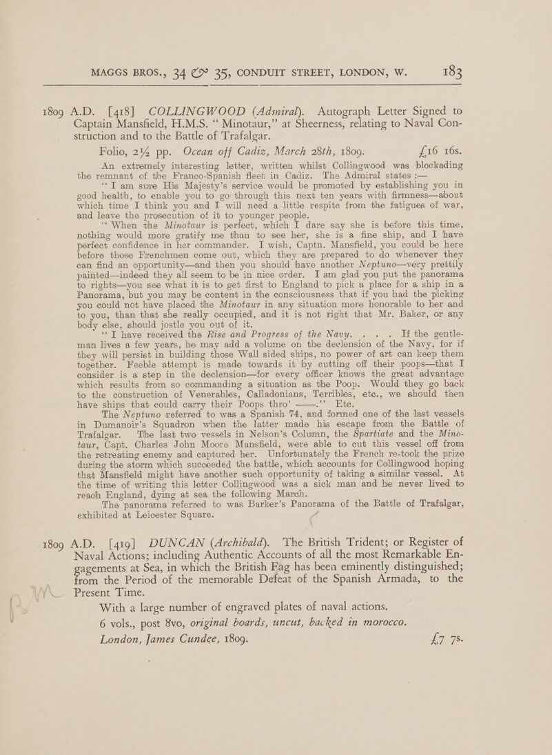 1809 A.D. [418] COLLINGWOOD (Admiral). Autograph Letter Signed to Captain Mansfield, H.M.S. “‘ Minotaur,”’ at Sheerness, relating to Naval Con- struction and to the Battle of Trafalgar. Folio, 2% pp. Ocean off Cadiz, March 28th, 18009. Ji0 16s: An extremely interesting letter, written whilst Collingwood was blockading the remnant of the Franco-Spanish fleet in Cadiz. The Admiral states :— ‘‘T am sure His Majesty’s service would be promoted by establishing you in good health, to enable you to go through this next ten years with firmness—about which time I think you and I will need a little respite from the fatigues of war, and leave the prosecution of it to younger people. ‘When the Minotaur is perfect, which I dare say she is before this time, nothing would more gratify me than to see her, she is a fime ship, and I have perfect confidence in her commander. I wish, Captn. Mansfield, you could be here before those Frenchmen come out, which they are prepared to do whenever they ean find an opportunity—and then you should have another Neptuno—very prettily painted—indeed they all seem to be in nice order. I am glad you put the panorama to rights—you see what it is to get first to England to pick a place for a ship in a Panorama, but you may be content in the consciousness that if you had the picking you could not have placed the Minotaur in any situation more honorable to her and to you, than that she really occupied, and it is not right that Mr. Baker, or any body else, should jostle you out of it. ‘‘T have received the Rise and Progress of the Navy. . . . If the gentle- man lives a few years, he may add a volume on the declension of the Navy, for if they will persist in building those Wall sided ships, no power of art can keep them together. Feeble attempt is made towards it by cutting off their poops—that I consider is a step in the declension—for every officer knows the great advantage which results from so commanding a situation as the Poop. Would they go back to the construction of Venerables, Calladonians, Terribles, etc., we should then have ships that could carry their Poops thro’ ee: The Neptuno referred to was a Spanish 74, and formed one of the last vessels in Dumanoir’s Squadron when the latter made his escape from the Battle of Trafalgar. The last two vessels in Nelson’s Column, the Spartiate and the Mino- taur, Capt. Charles John Moore Mansfield, were able to cut this vessel off from the retreating enemy and captured her. Unfortunately the French re-took the prize during the storm which succeeded the battle, which accounts for Collingwood hoping that Mansfield might have another such opportunity of taking a similar vessel. At the time of writing this letter Collingwood was a sick man and he never lived to reach England, dying at sea the following March. The panorama referred to was Barker’s Panorama of the Battle of Trafalgar, exhibited at Leicester Square. ;  1809 A.D. [419] DUNCAN (Archibald). ‘The British Trident; or Register of Naval Actions; including Authentic Accounts of all the most Remarkable En- agements at Sea, in which the British Fag has been eminently distinguished; | ia the Period of the memorable Defeat of the Spanish Armada, to the wrx Present, (ime. 3 With a large number of engraved plates of naval actions. 6 vols., post 8vo, original boards, uncut, backed in morocco.